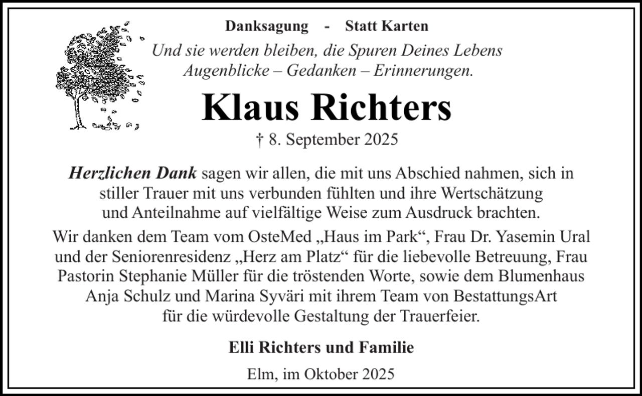 <p>Danksagung</p><p>- Statt Karten</p><p>Und sie werden bleiben, die Spuren Deines Lebens<br />Augenblicke – Gedanken – Erinnerungen.</p><p>Klaus Richters<br />† 8. September 2025</p><p>Herzlichen Dank sagen wir allen, die mit uns Abschied nahmen, sich in<br />stiller Trauer mit uns verbunden fühlten und ihre Wertschätzung<br />und Anteilnahme auf vielfältige Weise zum Ausdruck brachten.<br />Wir danken dem Team vom OsteMed „Haus im Park“, Frau Dr. Yasemin Ural<br />und der Seniorenresidenz „Herz am Platz“ für die liebevolle Betreuung, Frau<br />Pastorin Stephanie Müller für die tröstenden Worte, sowie dem Blumenhaus<br />Anja Schulz und Marina Syväri mit ihrem Team von BestattungsArt<br />für die würdevolle Gestaltung der Trauerfeier.<br />Elli Richters und Familie<br />Elm, im Oktober 2025</p>