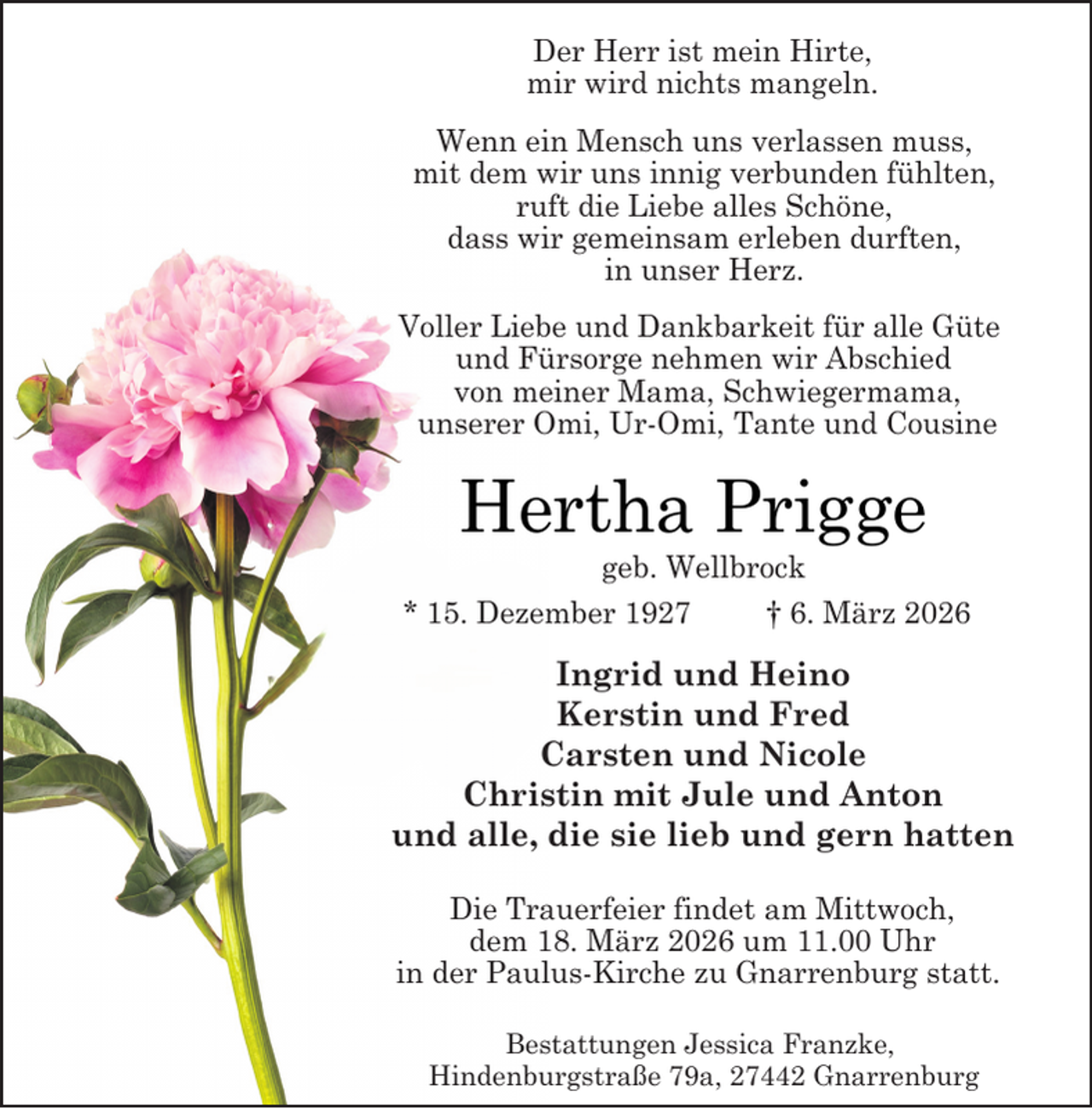 <p>Der Herr ist mein Hirte,<br />mir wird nichts mangeln.<br />Wenn ein Mensch uns verlassen muss,<br />mit dem wir uns innig verbunden fühlten,<br />ruft die Liebe alles Schöne,<br />dass wir gemeinsam erleben durften,<br />in unser Herz.<br />Voller Liebe und Dankbarkeit für alle Güte<br />und Fürsorge nehmen wir Abschied<br />von meiner Mama, Schwiegermama,<br />unserer Omi, Ur-Omi, Tante und Cousine</p><p>Hertha Prigge</p><p>geb. Wellbrock<br />* 15. Dezember 1927<br />† 6. März 2026</p><p>Ingrid und Heino<br />Kerstin und Fred<br />Carsten und Nicole<br />Christin mit Jule und Anton<br />und alle, die sie lieb und gern hatten<br />Die Trauerfeier findet am Mittwoch,<br />dem 18. März 2026 um 11.00 Uhr<br />in der Paulus-Kirche zu Gnarrenburg statt.<br />Bestattungen Jessica Franzke,<br />Hindenburgstraße 79a, 27442 Gnarrenburg</p>