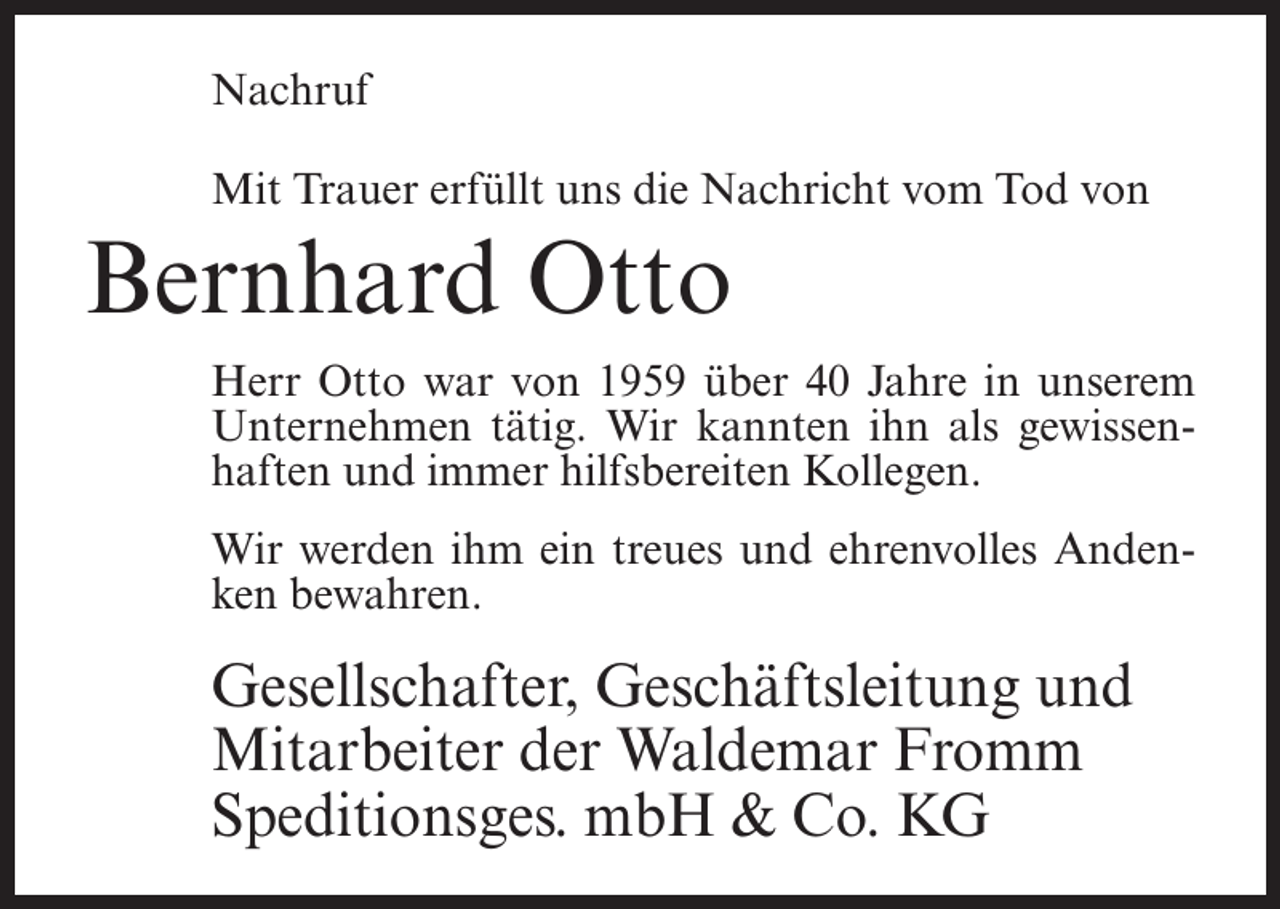 <p>Nachruf<br />Mit Trauer erfüllt uns die Nachricht vom Tod von</p><p>Bernhard Otto<br />Herr Otto war von 1959 über 40 Jahre in unserem<br />Unternehmen tätig. Wir kannten ihn als gewissenhaften und immer hilfsbereiten Kollegen.<br />Wir werden ihm ein treues und ehrenvolles Andenken bewahren.</p><p>Gesellschafter, Geschäftsleitung und<br />Mitarbeiter der Waldemar Fromm<br />Speditionsges. mbH &amp; Co. KG</p>