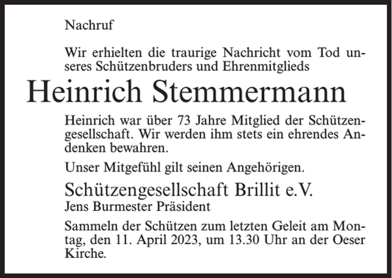 <p>Nachruf<br />Wir erhielten die traurige Nachricht vom Tod un­<br />seres Schützenbruders und Ehrenmitglieds</p><p>Heinrich Stemmermann</p><p>Heinrich war über 73 Jahre Mitglied der Schützen­<br />gesellschaft. Wir werden ihm stets ein ehrendes An­<br />denken bewahren.<br />Unser Mitgefühl gilt seinen Angehörigen.</p><p>Schützengesellschaft Brillit e.V.</p><p>Jens<br />Burmester Präsident</p><p>Sammeln der Schützen zum letzten Geleit am Mon­<br />tag, den 11. April 2023, um 13.30 Uhr an der Oeser<br />Kirche.</p>