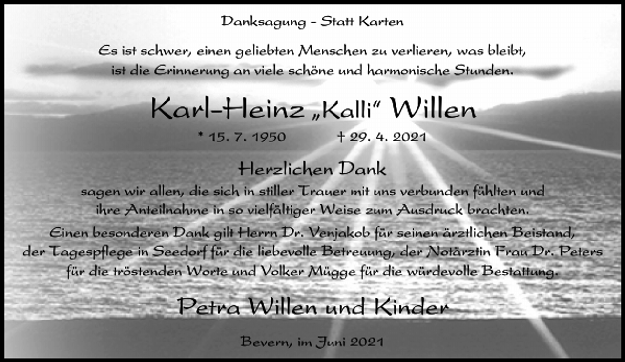 <p>Danksagung - Statt Karten<br />Es ist schwer, einen geliebten Menschen zu verlieren, was bleibt,<br />ist die Erinnerung an viele schöne und harmonische Stunden.</p><p>Karl-Heinz ıKalli„ Willen<br />* 15. 7. 1950</p><p>† 29. 4. 2021</p><p>Herzlichen Dank<br />sagen wir allen, die sich in stiller Trauer mit uns verbunden fühlten und<br />ihre Anteilnahme in so vielfältiger Weise zum Ausdruck brachten.<br />Einen besonderen Dank gilt Herrn Dr. Venjakob für seinen ärztlichen Beistand,<br />der Tagespflege in Seedorf für die liebevolle Betreuung, der Notärztin Frau Dr. Peters<br />für die tröstenden Worte und Volker Mügge für die würdevolle Bestattung.</p><p>Petra Willen und Kinder<br />Bevern, im Juni 2021</p>