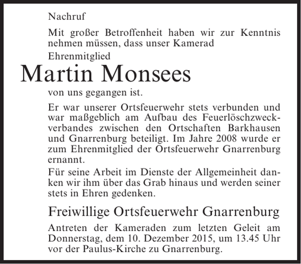 <p>Nachruf<br />Mit großer Betroffenheit haben wir zur Kenntnis<br />nehmen müssen, dass unser Kamerad<br />Ehrenmitglied</p><p>Martin Monsees</p><p>von uns gegangen ist.<br />Er war unserer Ortsfeuerwehr stets verbunden und<br />war maßgeblich am Aufbau des Feuerlöschzweckverbandes zwischen den Ortschaften Barkhausen<br />und Gnarrenburg beteiligt. Im Jahre 2008 wurde er<br />zum Ehrenmitglied der Ortsfeuerwehr Gnarrenburg<br />ernannt.<br />Für seine Arbeit im Dienste der Allgemeinheit danken wir ihm über das Grab hinaus und werden seiner<br />stets in Ehren gedenken.</p><p>Freiwillige Ortsfeuerwehr Gnarrenburg<br />Antreten der Kameraden zum letzten Geleit am<br />Donnerstag, dem 10. Dezember 2015, um 13.45 Uhr<br />vor der Paulus-Kirche zu Gnarrenburg.</p>