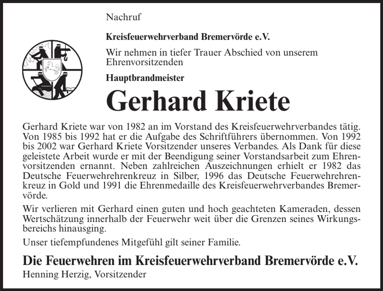<p>Nachruf<br />Kreisfeuerwehrverband Bremervörde e.V.<br />Wir nehmen in tiefer Trauer Abschied von unserem<br />Ehrenvorsitzenden<br />Hauptbrandmeister</p><p>Gerhard Kriete<br />Gerhard Kriete war von 1982 an im Vorstand des Kreisfeuerwehrverbandes tätig.<br />Von 1985 bis 1992 hat er die Aufgabe des Schriftführers übernommen. Von 1992<br />bis 2002 war Gerhard Kriete Vorsitzender unseres Verbandes. Als Dank für diese<br />geleistete Arbeit wurde er mit der Beendigung seiner Vorstandsarbeit zum Ehrenvorsitzenden ernannt. Neben zahlreichen Auszeichnungen erhielt er 1982 das<br />Deutsche Feuerwehrehrenkreuz in Silber, 1996 das Deutsche Feuerwehrehrenkreuz in Gold und 1991 die Ehrenmedaille des Kreisfeuerwehrverbandes Bremervörde.<br />Wir verlieren mit Gerhard einen guten und hoch geachteten Kameraden, dessen<br />Wertschätzung innerhalb der Feuerwehr weit über die Grenzen seines Wirkungsbereichs hinausging.<br />Unser tiefempfundenes Mitgefühl gilt seiner Familie.</p><p>Die Feuerwehren im Kreisfeuerwehrverband Bremervörde e.V.<br />Henning Herzig, Vorsitzender</p>