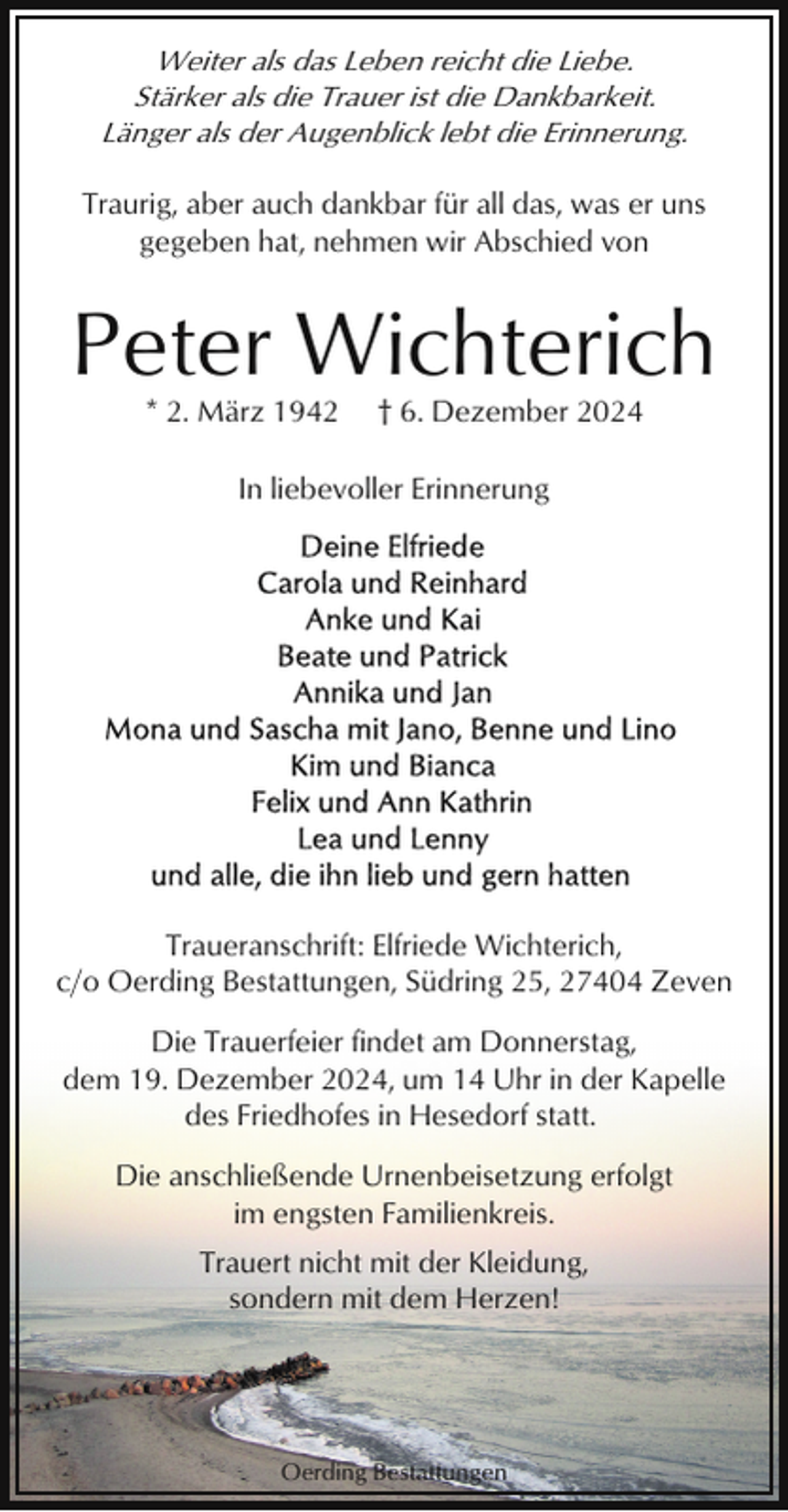 <p>Weiter als das Leben reicht die Liebe.<br />Stärker als die Trauer ist die Dankbarkeit.<br />Länger als der Augenblick lebt die Erinnerung.<br />Traurig, aber auch dankbar für all das, was er uns<br />gegeben hat, nehmen wir Abschied von</p><p>Peter Wichterich<br />* 2. März 1942</p><p>† 6. Dezember 2024</p><p>In liebevoller Erinnerung</p><p>Traueranschrift: Elfriede Wichterich,<br />c/o Oerding Bestattungen, Südring 25, 27404 Zeven<br />Die Trauerfeier findet am Donnerstag,<br />dem 19. Dezember 2024, um 14 Uhr in der Kapelle<br />des Friedhofes in Hesedorf statt.<br />Die anschließende Urnenbeisetzung erfolgt<br />im engsten Familienkreis.<br />Trauert nicht mit der Kleidung,<br />sondern mit dem Herzen!</p><p>Oerding Bestattungen</p>