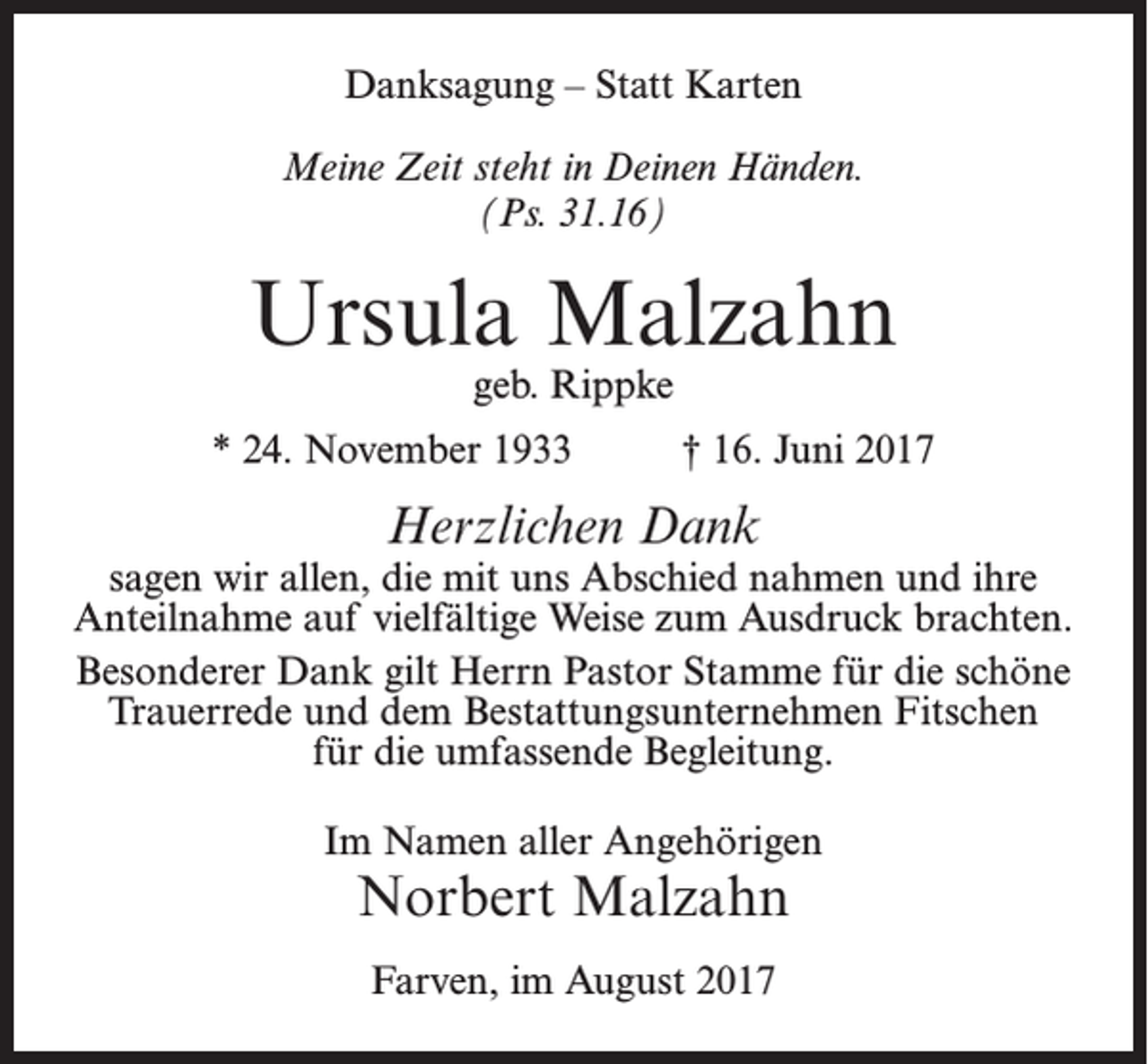 <p>Danksagung – Statt Karten<br />Meine Zeit steht in Deinen Händen.<br />(Ps. 31.16)</p><p>Ursula Malzahn<br />geb. Rippke</p><p>* 24. November 1933</p><p>† 16. Juni 2017</p><p>Herzlichen Dank</p><p>sagen wir allen, die mit uns Abschied nahmen und ihre<br />Anteilnahme auf vielfältige Weise zum Ausdruck brachten.<br />Besonderer Dank gilt Herrn Pastor Stamme für die schöne<br />Trauerrede und dem Bestattungsunternehmen Fitschen<br />für die umfassende Begleitung.<br />Im Namen aller Angehörigen</p><p>Norbert Malzahn<br />Farven, im August 2017</p>