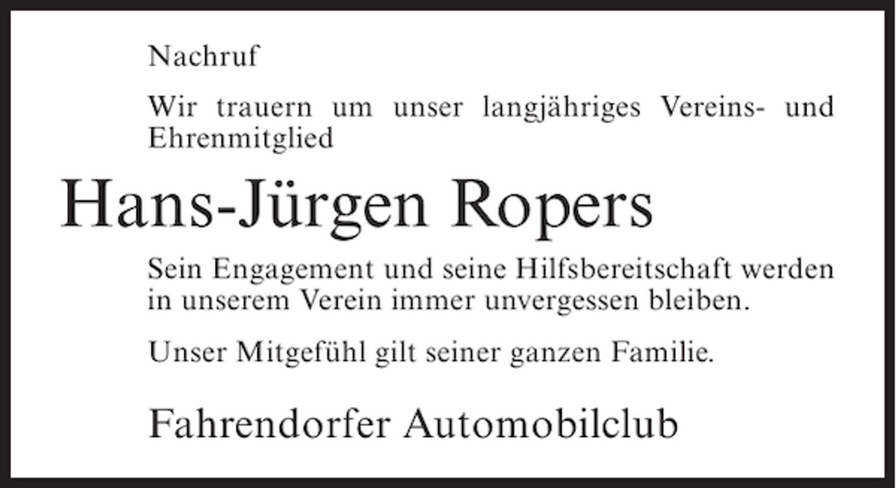 <p>Nachruf<br />Wir trauern um unser langjähriges Vereins- und<br />Ehrenmitglied</p><p>Hans-Jürgen Ropers<br />Sein Engagement und seine Hilfsbereitschaft werden<br />in unserem Verein immer unvergessen bleiben.<br />Unser Mitgefühl gilt seiner ganzen Familie.</p><p>Fahrendorfer Automobilclub</p>