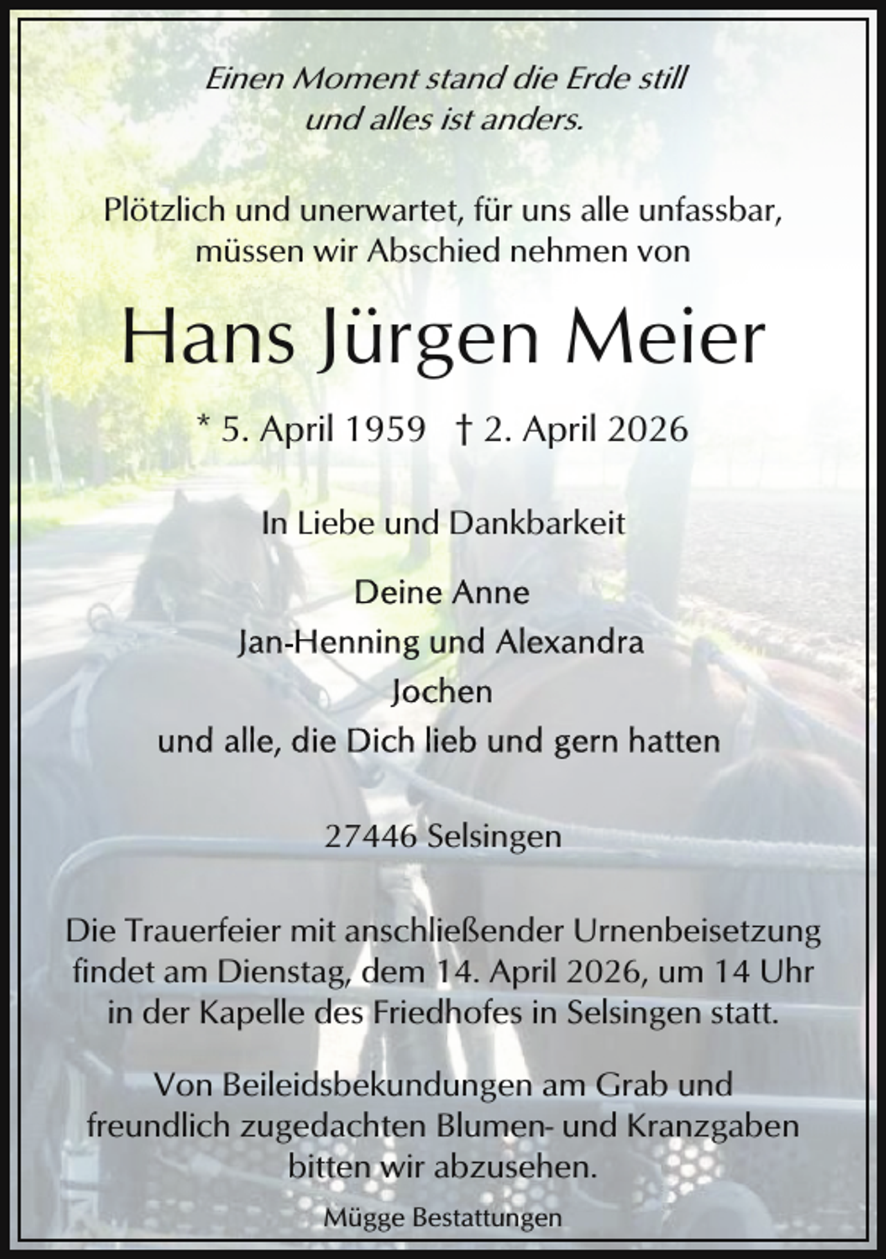 <p>Einen Moment stand die Erde still<br />und alles ist anders.<br />Plötzlich und unerwartet, für uns alle unfassbar,<br />müssen wir Abschied nehmen von</p><p>Hans Jürgen Meier<br />* 5. April 1959 † 2. April 2026<br />In Liebe und Dankbarkeit</p><p>27446 Selsingen<br />Die Trauerfeier mit anschließender Urnenbeisetzung<br />findet am Dienstag, dem 14. April 2026, um 14 Uhr<br />in der Kapelle des Friedhofes in Selsingen statt.<br />Von Beileidsbekundungen am Grab und<br />freundlich zugedachten Blumen- und Kranzgaben<br />bitten wir abzusehen.<br />Mügge Bestattungen</p>