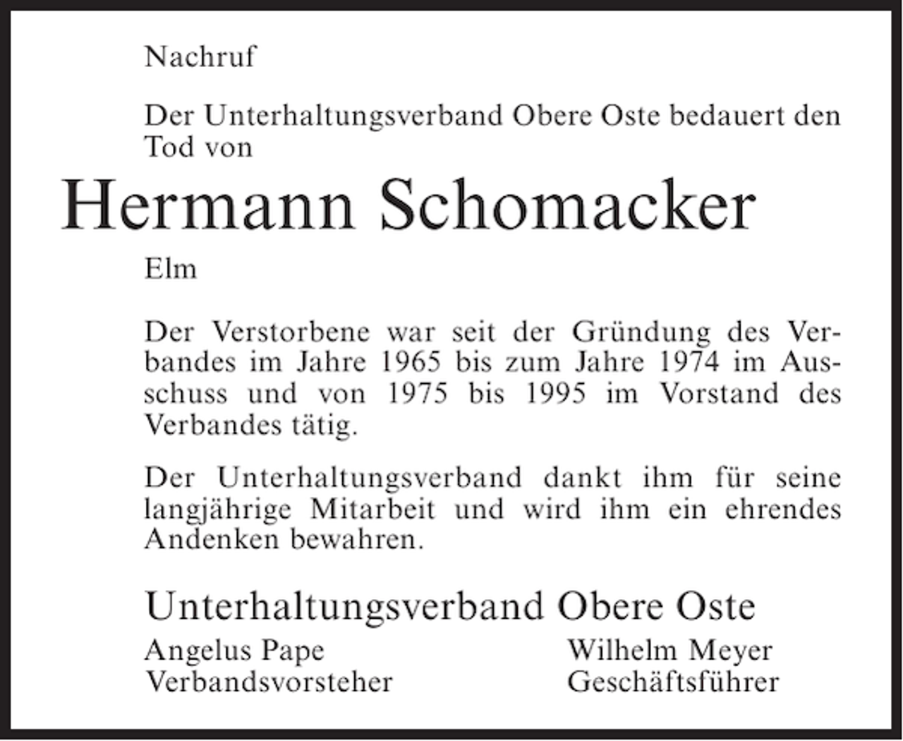 <p>Nachruf<br />Der Unterhaltungsverband Obere Oste bedauert den<br />Tod von</p><p>Hermann Schomacker<br />Elm<br />Der Verstorbene war seit der Gründung des Verbandes im Jahre 1965 bis zum Jahre 1974 im Ausschuss und von 1975 bis 1995 im Vorstand des<br />Verbandes tätig.<br />Der Unterhaltungsverband dankt ihm für seine<br />langjährige Mitarbeit und wird ihm ein ehrendes<br />Andenken bewahren.</p><p>Unterhaltungsverband Obere Oste<br />Angelus Pape<br />Verbandsvorsteher</p><p>Wilhelm Meyer<br />Geschäftsführer</p>