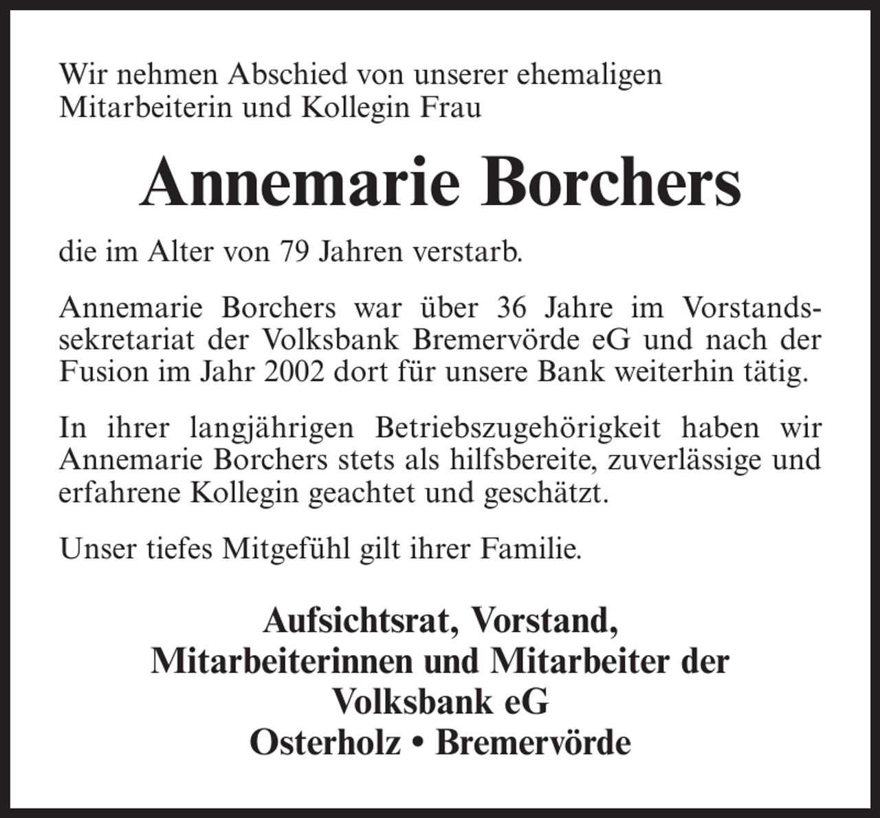 <p>Wir nehmen Abschied von unserer ehemaligen<br />Mitarbeiterin und Kollegin Frau</p><p>Annemarie Borchers<br />die im Alter von 79 Jahren verstarb.<br />Annemarie Borchers war über 36 Jahre im Vorstandssekretariat der Volksbank Bremervörde eG und nach der<br />Fusion im Jahr 2002 dort für unsere Bank weiterhin tätig.<br />In ihrer langjährigen Betriebszugehörigkeit haben wir<br />Annemarie Borchers stets als hilfsbereite, zuverlässige und<br />erfahrene Kollegin geachtet und geschätzt.<br />Unser tiefes Mitgefühl gilt ihrer Familie.</p><p>Aufsichtsrat, Vorstand,<br />Mitarbeiterinnen und Mitarbeiter der<br />Volksbank eG<br />Osterholz • Bremervörde</p>