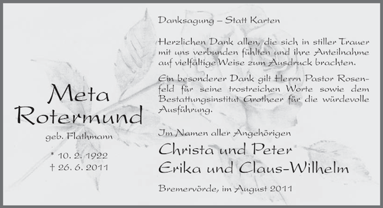 <p>Danksagung – Statt Karten<br />Herzlichen Dank allen, die sich in stiller Trauer<br />mit uns verbunden fühlten und ihre Anteilnahme<br />auf vielfältige Weise zum Ausdruck brachten.</p><p>Meta<br />Rotermund<br />geb. Flathmann<br />* 10. 2. 1922<br />† 26. 6. 2011</p><p>Ein besonderer Dank gilt Herrn Pastor Rosenfeld für seine trostreichen Worte sowie dem<br />Bestattungsinstitut Grotheer für die würdevolle<br />Ausführung.<br />Im Namen aller Angehörigen</p><p>Christa und Peter<br />Erika und Claus-Wilhelm<br />Bremervörde, im August 2011</p>