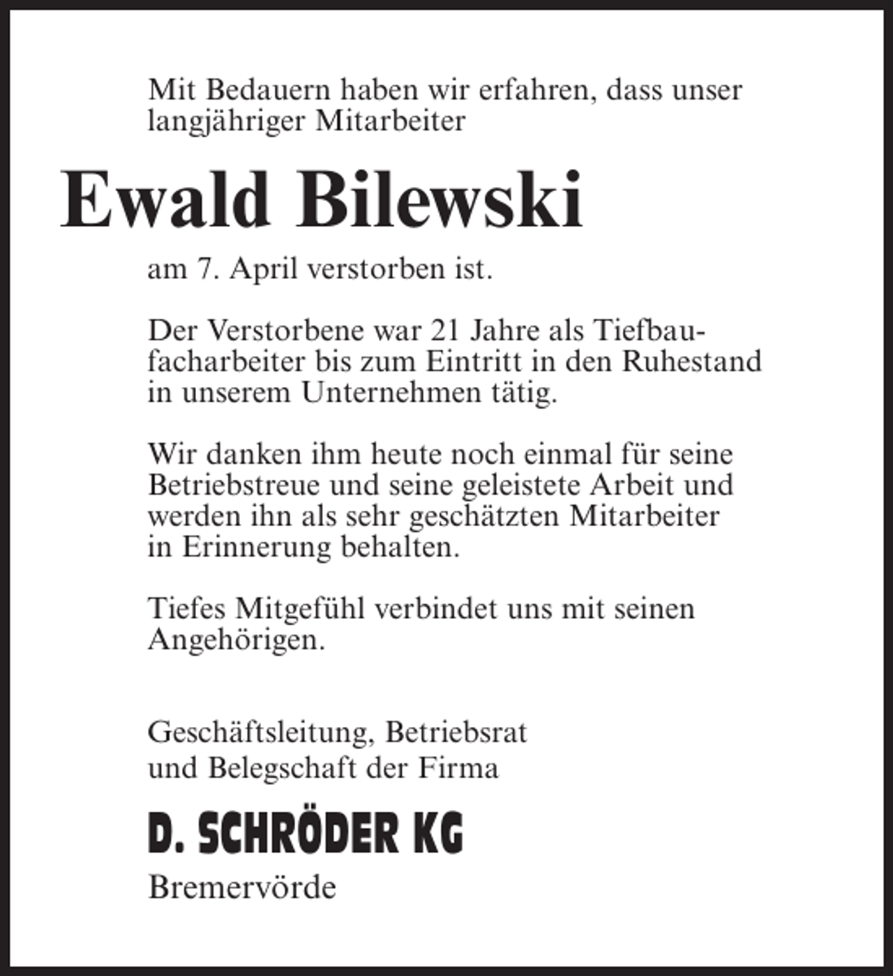 <p>Mit Bedauern haben wir erfahren, dass unser<br />langjähriger Mitarbeiter</p><p>Ewald Bilewski<br />am 7. April verstorben ist.<br />Der Verstorbene war 21 Jahre als Tiefbaufacharbeiter bis zum Eintritt in den Ruhestand<br />in unserem Unternehmen tätig.<br />Wir danken ihm heute noch einmal für seine<br />Betriebstreue und seine geleistete Arbeit und<br />werden ihn als sehr geschätzten Mitarbeiter<br />in Erinnerung behalten.<br />Tiefes Mitgefühl verbindet uns mit seinen<br />Angehörigen.<br />Geschäftsleitung, Betriebsrat<br />und Belegschaft der Firma</p><p>D. SCHRÖDER KG<br />Bremervörde</p>