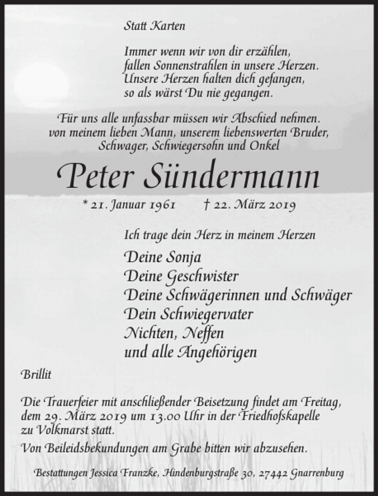 <p>Statt Karten<br />Immer wenn wir von dir erzählen,<br />fallen Sonnenstrahlen in unsere Herzen.<br />Unsere Herzen halten dich gefangen,<br />so als wärst Du nie gegangen.<br />Für uns alle unfassbar müssen wir Abschied nehmen.<br />von meinem lieben Mann, unserem liebenswerten Bruder,<br />Schwager, Schwiegersohn und Onkel</p><p>Peter Sündermann<br />* 21. Januar 1961</p><p>† 22. März 2019</p><p>Ich trage dein Herz in meinem Herzen</p><p>Deine Sonja<br />Deine Geschwister<br />Deine Schwägerinnen und Schwäger<br />Dein Schwiegervater<br />Nichten, Neffen<br />und alle Angehörigen<br />Brillit<br />Die Trauerfeier mit anschließender Beisetzung findet am Freitag,<br />dem 29. März 2019 um 13.00 Uhr in der Friedhofskapelle<br />zu Volkmarst statt.<br />Von Beileidsbekundungen am Grabe bitten wir abzusehen.<br />Bestattungen Jessica Franzke, Hindenburgstraße 30, 27442 Gnarrenburg</p>
