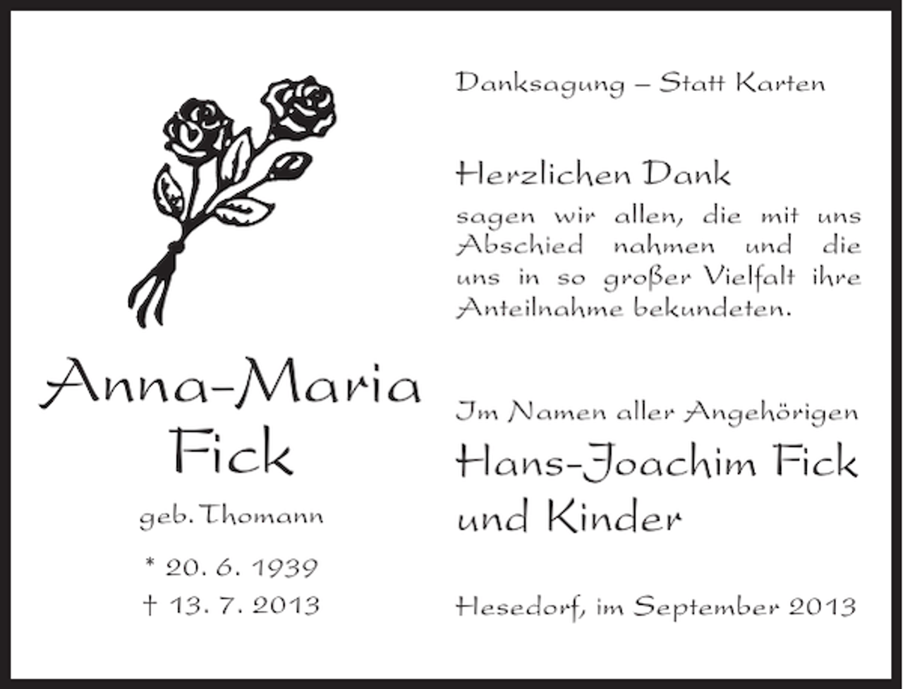 <p>Danksagung – Statt Karten</p><p>Herzlichen Dank<br />sagen wir allen, die mit uns<br />Abschied nahmen und die<br />uns in so großer Vielfalt ihre<br />Anteilnahme bekundeten.</p><p>Anna-Maria<br />Fick</p><p>Im Namen aller Angehörigen</p><p>geb. Thomann</p><p>Hans-Joachim Fick<br />und Kinder</p><p>* 20. 6. 1939<br />† 13. 7. 2013</p><p>Hesedorf, im September 2013</p>