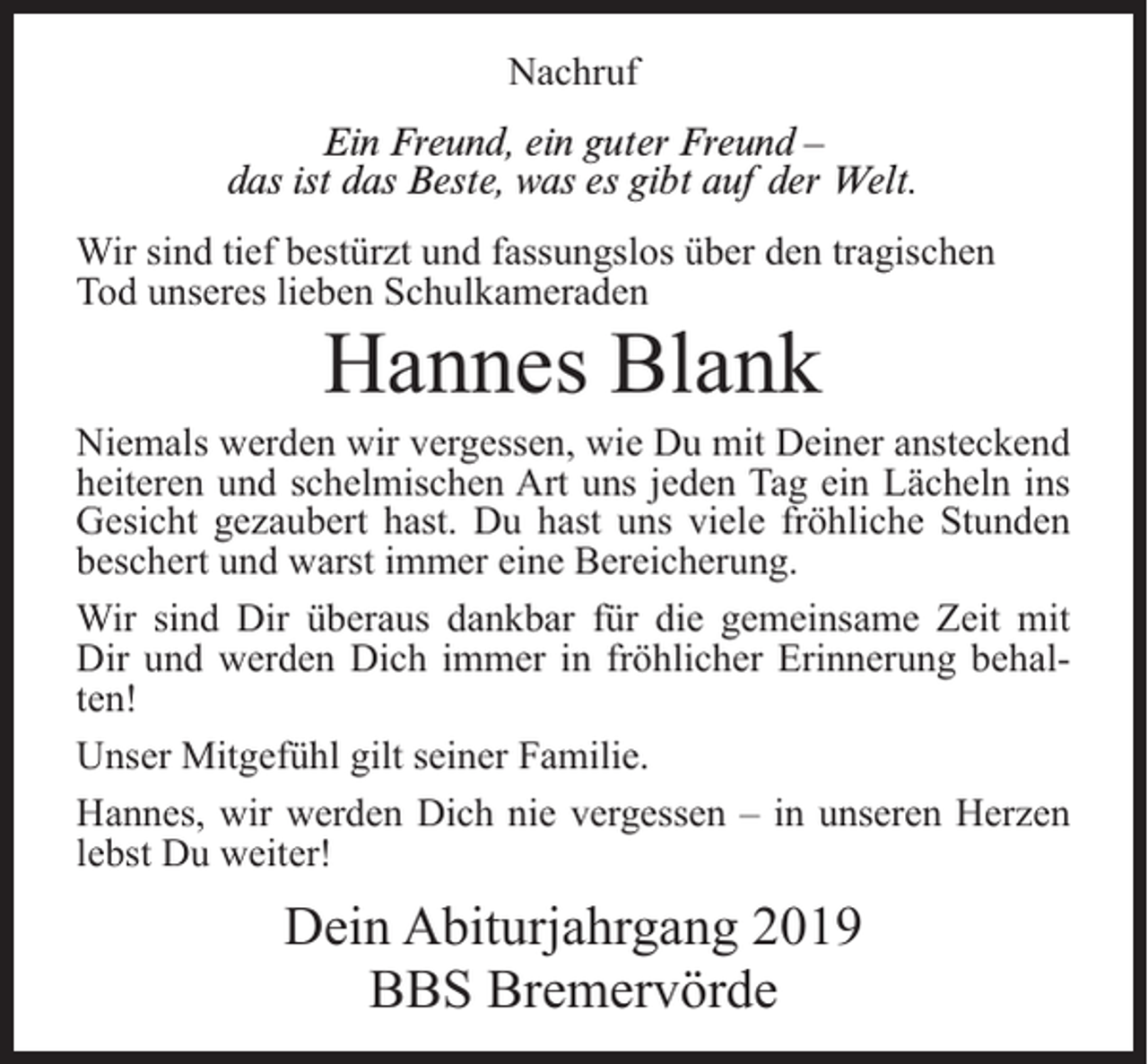 <p>Nachruf<br />Ein Freund, ein guter Freund –<br />das ist das Beste, was es gibt auf der Welt.<br />Wir sind tief bestürzt und fassungslos über den tragischen<br />Tod unseres lieben Schulkameraden</p><p>Hannes Blank</p><p>Niemals werden wir vergessen, wie Du mit Deiner ansteckend<br />heiteren und schelmischen Art uns jeden Tag ein Lächeln ins<br />Gesicht gezaubert hast. Du hast uns viele fröhliche Stunden<br />beschert und warst immer eine Bereicherung.<br />Wir sind Dir überaus dankbar für die gemeinsame Zeit mit<br />Dir und werden Dich immer in fröhlicher Erinnerung behalten!<br />Unser Mitgefühl gilt seiner Familie.<br />Hannes, wir werden Dich nie vergessen – in unseren Herzen<br />lebst Du weiter!</p><p>Dein Abiturjahrgang 2019<br />BBS Bremervörde</p>