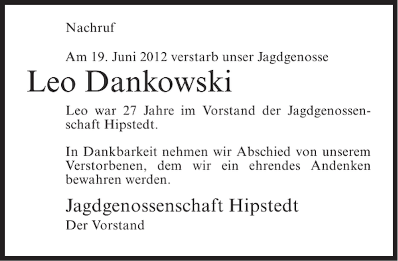 <p>Nachruf<br />Am 19. Juni 2012 verstarb unser Jagdgenosse</p><p>Leo Dankowski<br />Leo war 27 Jahre im Vorstand der Jagdgenossenschaft Hipstedt.<br />In Dankbarkeit nehmen wir Abschied von unserem<br />Verstorbenen, dem wir ein ehrendes Andenken<br />bewahren werden.</p><p>Jagdgenossenschaft Hipstedt<br />Der Vorstand</p>
