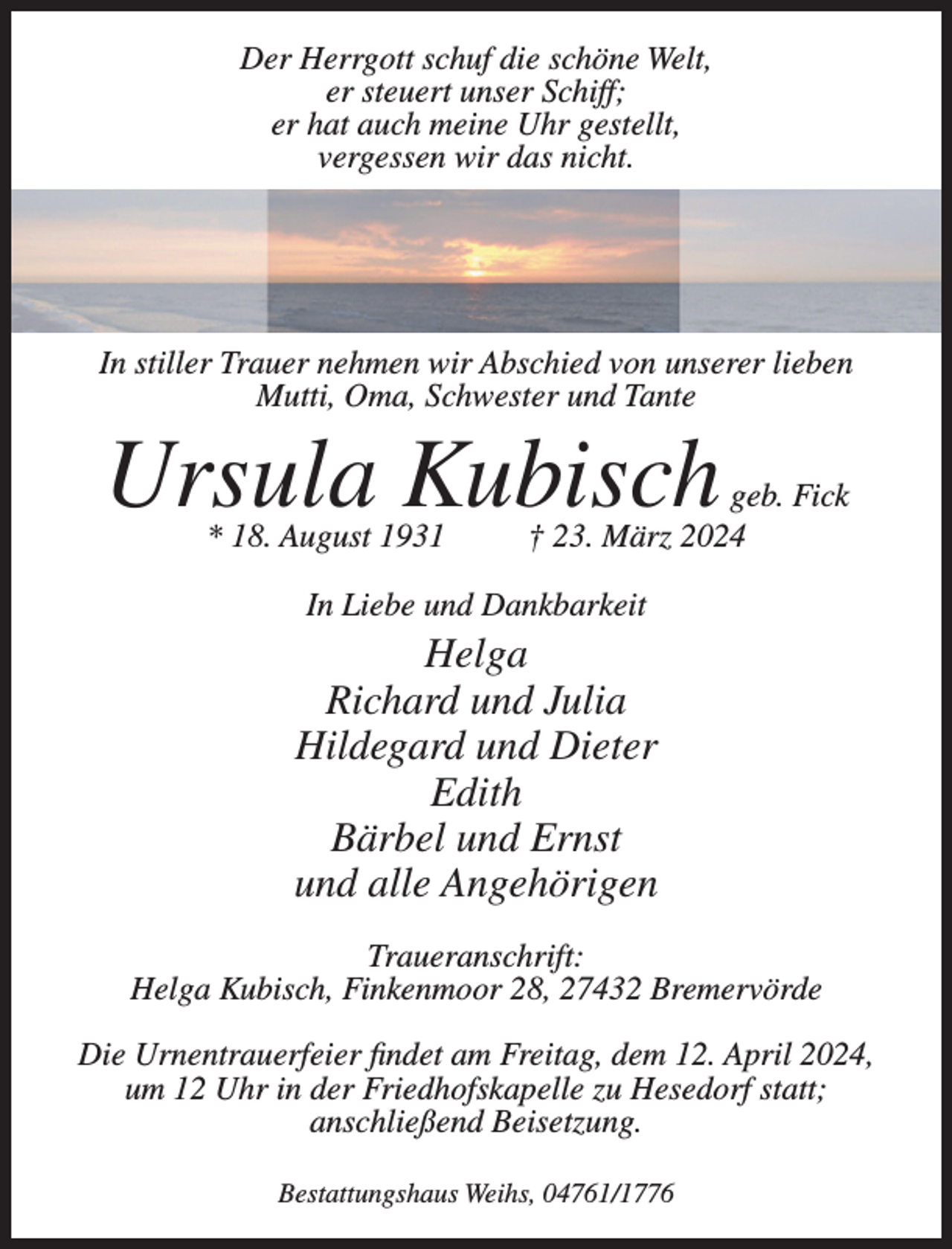 <p>er steuert unser Schiff;<br />er hat auch meine Uhr gestellt,</p><p>Der Herrgott<br />schuf<br />dienicht.<br />schöne Welt,<br />vergessen<br />wir das<br />er steuert unser Schiff;<br />er hat auch meine Uhr gestellt,<br />vergessen wir das nicht.</p><p>In stiller Trauer nehmen wir Abschied von unserer lieben<br />Mutti, Oma, Schwester und Tante</p><p>In stiller Trauer nehmen wir Abschied von unserer lieben Mutti, Oma und Schwester</p><p>UrsulaKubisch<br />Kubisch<br />Ursula</p><p>geb. Fick<br />geb. Fick † 23. März 2024<br />* 18. August 1931<br />* 18. August 1931</p><p>V 23. März 2024</p><p>In Liebe und Dankbarkeit</p><p>In Liebe Helga<br />und Dankbarkeit<br />Richard<br />und Julia<br />Helga<br />Hildegard<br />undJulia<br />Dieter<br />Richard und<br />Hildegard<br />und Dieter<br />Edith<br />BärbelEdith<br />und Ernst<br />Bärbel und Ernst<br />und<br />alle Angehörigen<br />und alle Angehörigen</p><p>Traueranschrift:<br />Traueranschrift:<br />Helga<br />Kubisch,<br />28,<br />Bremervörde<br />Helga<br />Kubisch,Finkenmoor<br />Finkenmoor 28,<br />Bremervörde<br />Die<br />Urnentrauerfeier<br />findet<br />am dem<br />Freitag,<br />dem<br />12.um<br />April<br />2024,<br />Die<br />Urnentrauerfeier<br />findet am<br />Freitag,<br />12. April<br />2024,<br />12 Uhr<br />in der<br />Hesedorf statt; anschließend<br />Beisetzung.<br />umFriedhofskapelle<br />12 Uhr in derzuFriedhofskapelle<br />zu Hesedorf<br />statt;<br />anschließend Beisetzung.<br />Bestattungshaus Weihs, 04761/1776</p><p>Bestattungshaus Weihs, 04761/1776</p>
