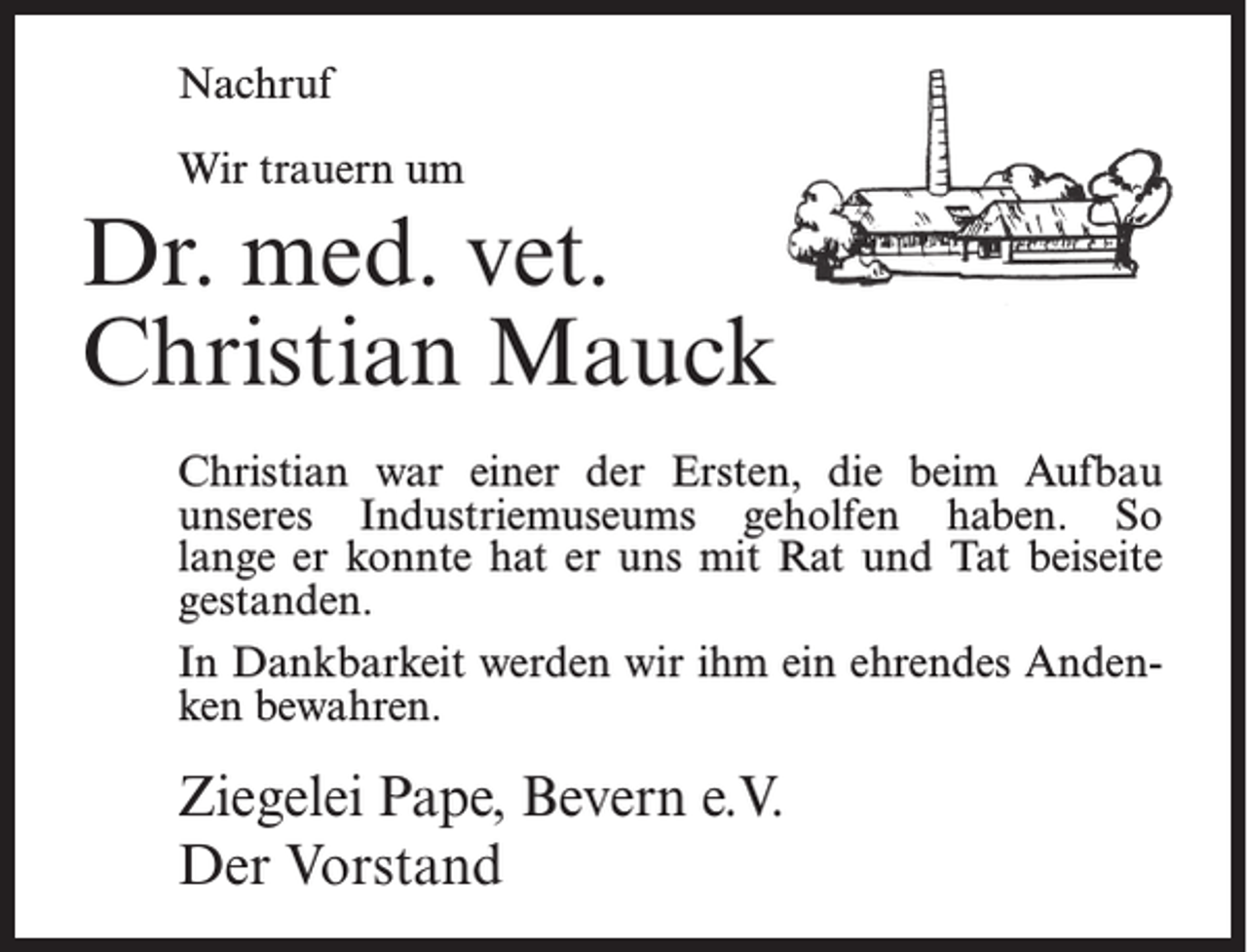 <p>Nachruf<br />Wir trauern um</p><p>Dr. med. vet.<br />Christian Mauck<br />Christian war einer der Ersten, die beim Aufbau<br />unseres Industriemuseums geholfen haben. So<br />lange er konnte hat er uns mit Rat und Tat beiseite<br />gestanden.<br />In Dankbarkeit werden wir ihm ein ehrendes Andenken bewahren.</p><p>Ziegelei Pape, Bevern e.V.<br />Der Vorstand</p>