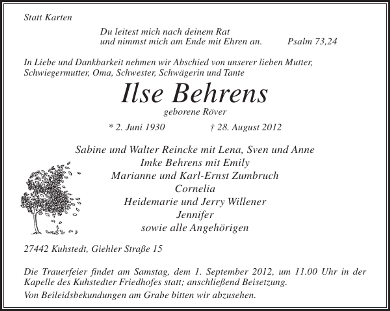<p>Statt Karten<br />Du leitest mich nach deinem Rat<br />und nimmst mich am Ende mit Ehren an.</p><p>Psalm 73,24</p><p>In Liebe und Dankbarkeit nehmen wir Abschied von unserer lieben Mutter,<br />Schwiegermutter, Oma, Schwester, Schwägerin und Tante</p><p>Ilse Behrens<br />geborene Röver</p><p>* 2. Juni 1930</p><p>† 28. August 2012</p><p>Sabine und Walter Reincke mit Lena, Sven und Anne<br />Imke Behrens mit Emily<br />Marianne und Karl-Ernst Zumbruch<br />Cornelia<br />Heidemarie und Jerry Willener<br />Jennifer<br />sowie alle Angehörigen<br />27442 Kuhstedt, Giehler Straße 15<br />Die Trauerfeier findet am Samstag, dem 1. September 2012, um 11.00 Uhr in der<br />Kapelle des Kuhstedter Friedhofes statt; anschließend Beisetzung.<br />Von Beileidsbekundungen am Grabe bitten wir abzusehen.</p>