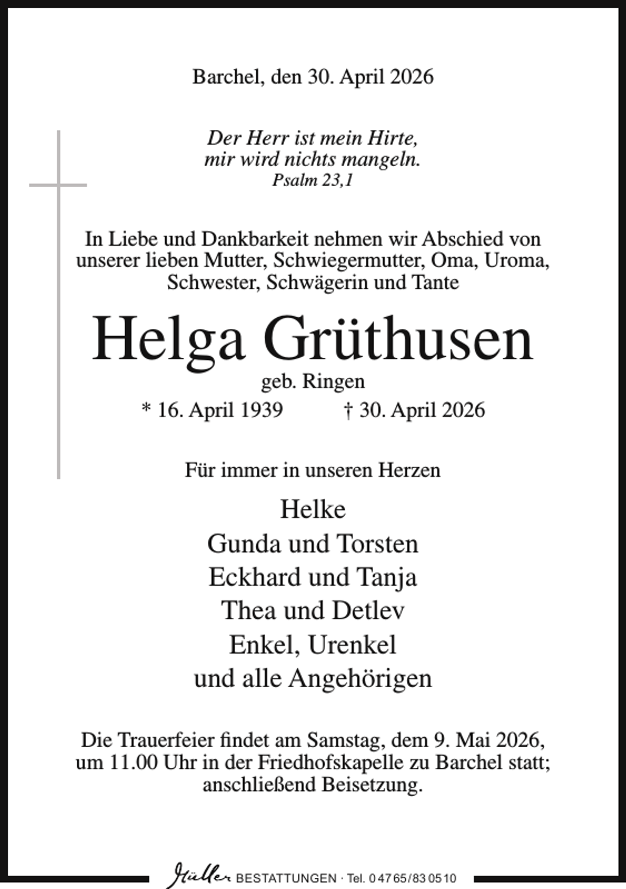 <p>Barchel, den 30. April 2026<br />Der Herr ist mein Hirte,<br />mir wird nichts mangeln.<br />Psalm 23,1</p><p>In Liebe und Dankbarkeit nehmen wir Abschied von<br />unserer lieben Mutter, Schwiegermutter, Oma, Uroma,<br />Schwester, Schwägerin und Tante</p><p>Helga Grüthusen<br />geb. Ringen<br />* 16. April 1939<br />† 30. April 2026<br />Für immer in unseren Herzen</p><p>Helke<br />Gunda und Torsten<br />Eckhard und Tanja<br />Thea und Detlev<br />Enkel, Urenkel<br />und alle Angehörigen<br />Die Trauerfeier findet am Samstag, dem 9. Mai 2026,<br />um 11.00 Uhr in der Friedhofskapelle zu Barchel statt;<br />anschließend Beisetzung.</p><p>BESTATTUNGEN ∙ Tel. 0 47 65 /83 05 10</p>