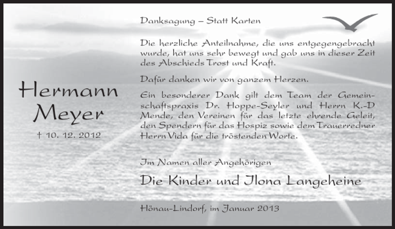 <p>Danksagung – Statt Karten<br />Die herzliche Anteilnahme, die uns entgegengebracht<br />wurde, hat uns sehr bewegt und gab uns in dieser Zeit<br />des Abschieds Trost und Kraft.</p><p>Hermann<br />Meyer<br />† 10. 12. 2012</p><p>Dafür danken wir von ganzem Herzen.<br />Ein besonderer Dank gilt dem Team der Gemeinschaftspraxis Dr. Hoppe-Seyler und Herrn K.-D<br />Mende, den Vereinen für das letzte ehrende Geleit,<br />den Spendern für das Hospiz sowie dem Trauerredner<br />Herrn Vida für die tröstenden Worte.<br />Im Namen aller Angehörigen</p><p>Die Kinder und Ilona Langeheine<br />Hönau-Lindorf, im Januar 2013</p>