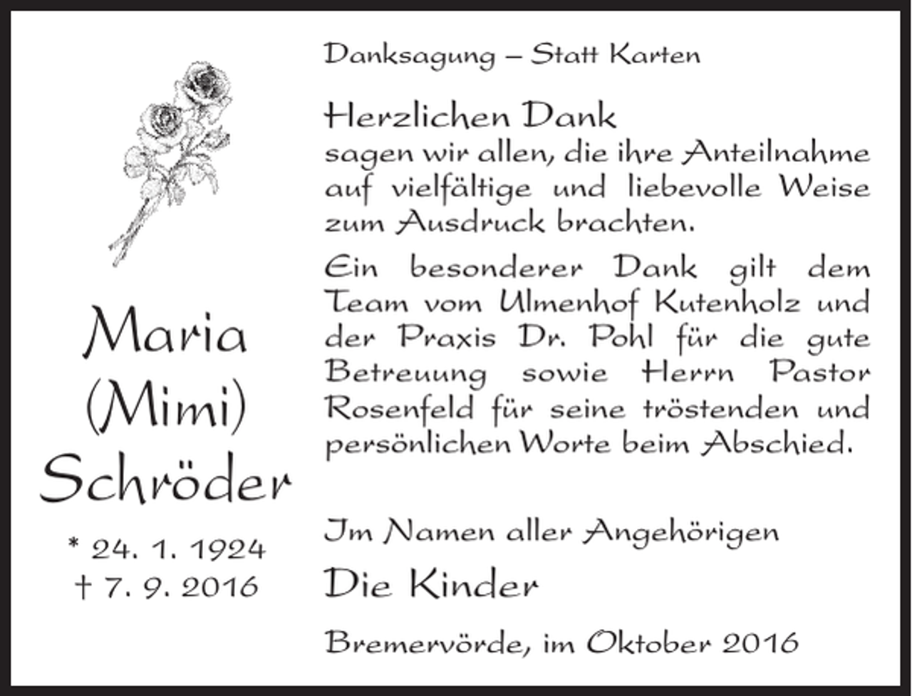 <p>Danksagung – Statt Karten</p><p>Herzlichen Dank</p><p>Maria<br />(Mimi)<br />Schröder<br />* 24. 1. 1924<br />† 7. 9. 2016</p><p>sagen wir allen, die ihre ­Anteilnahme<br />auf vielfältige und liebevolle Weise<br />zum Ausdruck brachten.<br />Ein besonderer Dank gilt dem<br />Team vom Ulmenhof Kutenholz und<br />der Praxis Dr. Pohl für die ­gute<br />­Betreuung sowie Herrn Pastor<br />­Rosenfeld für seine tröstenden und<br />persönlichen Worte beim Abschied.<br />Im Namen aller Angehörigen</p><p>Die Kinder<br />Bremervörde, im Oktober 2016</p>