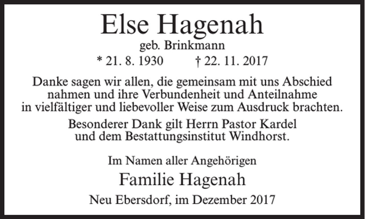 <p>Else Hagenah</p><p>geb. Brinkmann<br />* 21. 8. 1930<br />† 22. 11. 2017<br />Danke sagen wir allen, die gemeinsam mit uns Abschied<br />nahmen und ihre Verbundenheit und Anteilnahme<br />in vielfältiger und liebevoller Weise zum Ausdruck brachten.<br />Besonderer Dank gilt Herrn Pastor Kardel<br />und dem Bestattungsinstitut Windhorst.<br />Im Namen aller Angehörigen</p><p>Familie Hagenah<br />Neu Ebersdorf, im Dezember 2017</p>