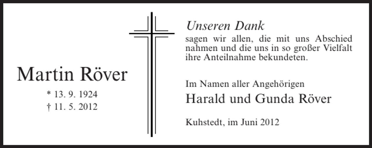 <p>Unseren Dank<br />sagen wir allen, die mit uns Abschied<br />nahmen und die uns in so großer Vielfalt<br />ihre Anteilnahme bekundeten.</p><p>Martin Röver<br />* 13. 9. 1924<br />† 11. 5. 2012</p><p>Im Namen aller Angehörigen</p><p>Harald und Gunda Röver<br />Kuhstedt, im Juni 2012</p>