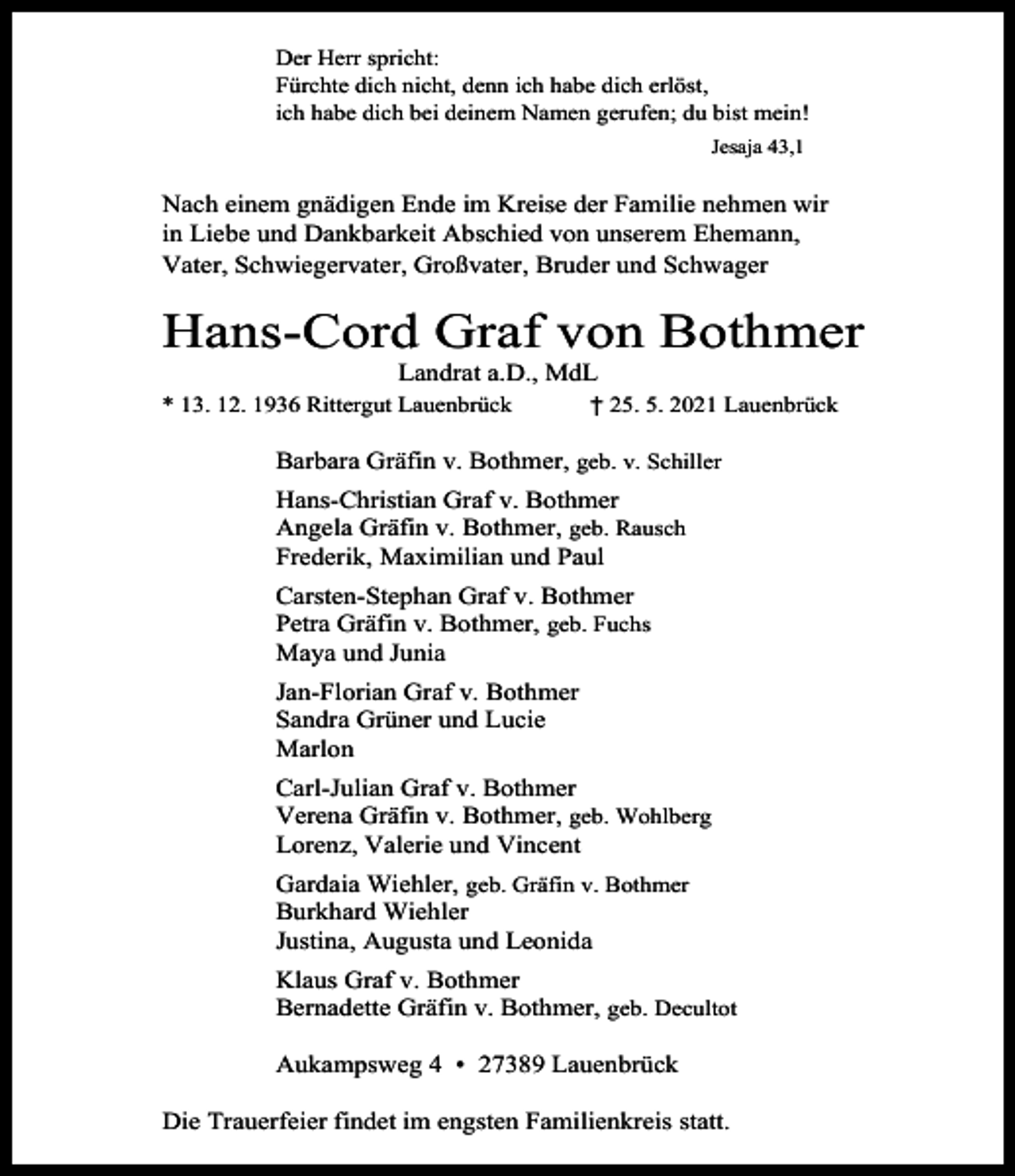 <p>Der Herr spricht:<br />Fürchte dich nicht, denn ich habe dich erlöst,<br />ich habe dich bei deinem Namen gerufen; du bist mein!<br />Jesaja 43,1</p><p>Nach einem gnädigen Ende im Kreise der Familie nehmen wir<br />in Liebe und Dankbarkeit Abschied von unserem Ehemann,<br />Vater, Schwiegervater, Großvater, Bruder und Schwager</p><p>Hans-Cord Graf von Bothmer<br />Landrat a.D., MdL</p><p>* 13. 12. 1936 Rittergut Lauenbrück</p><p>† 25. 5. 2021 Lauenbrück</p><p>Barbara Gräfin v. Bothmer, geb. v. Schiller<br />Hans-Christian Graf v. Bothmer<br />Angela Gräfin v. Bothmer, geb. Rausch<br />Frederik, Maximilian und Paul<br />Carsten-Stephan Graf v. Bothmer<br />Petra Gräfin v. Bothmer, geb. Fuchs<br />Maya und Junia<br />Jan-Florian Graf v. Bothmer<br />Sandra Grüner und Lucie<br />Marlon<br />Carl-Julian Graf v. Bothmer<br />Verena Gräfin v. Bothmer, geb. Wohlberg<br />Lorenz, Valerie und Vincent<br />Gardaia Wiehler, geb. Gräfin v. Bothmer<br />Burkhard Wiehler<br />Justina, Augusta und Leonida<br />Klaus Graf v. Bothmer<br />Bernadette Gräfin v. Bothmer, geb. Decultot<br />Aukampsweg 4 • 27389 Lauenbrück<br />Die Trauerfeier findet im engsten Familienkreis statt.</p>