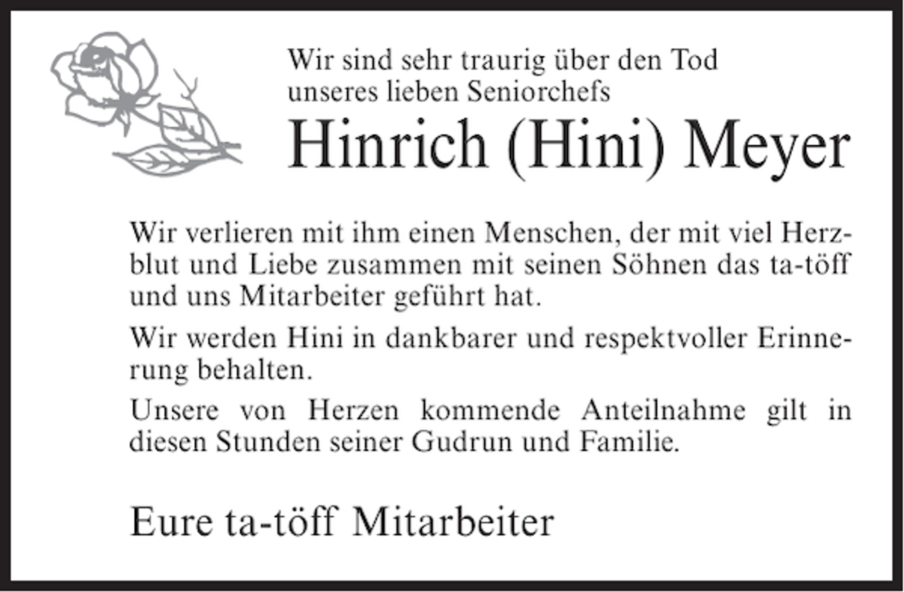 <p>Wir sind sehr traurig über den Tod<br />unseres lieben Seniorchefs</p><p>Hinrich (Hini) Meyer<br />Wir verlieren mit ihm einen Menschen, der mit viel Herzblut und Liebe zusammen mit seinen Söhnen das ta-töff<br />und uns Mitarbeiter geführt hat.<br />Wir werden Hini in dankbarer und respektvoller Erinnerung behalten.<br />Unsere von Herzen kommende Anteilnahme gilt in<br />diesen Stunden seiner Gudrun und Familie.</p><p>Eure ta-töff Mitarbeiter</p>