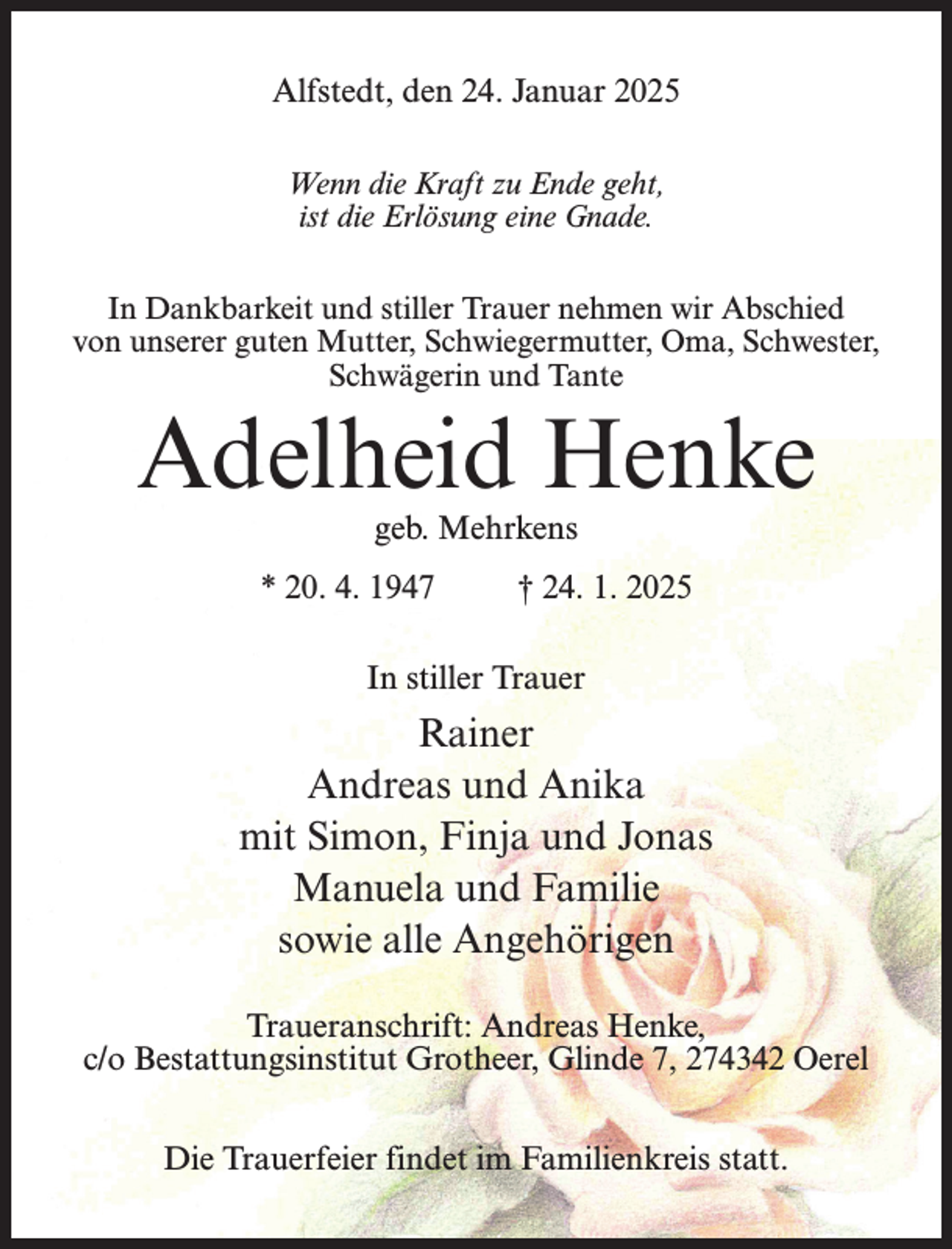 <p>Alfstedt, den 24. Januar 2025<br />Wenn die Kraft zu Ende geht,<br />ist die Erlösung eine Gnade.<br />In Dankbarkeit und stiller Trauer nehmen wir Abschied<br />von unserer guten Mutter, Schwiegermutter, Oma, Schwester,<br />Schwägerin und Tante</p><p>Adelheid Henke<br />geb. Mehrkens</p><p>* 20. 4. 1947 † 24. 1. 2025<br />In stiller Trauer</p><p>Rainer<br />Andreas und Anika<br />mit Simon, Finja und Jonas<br />Manuela und Familie<br />sowie alle Angehörigen<br />Traueranschrift: Andreas Henke,<br />c/o Bestattungsinstitut Grotheer, Glinde 7, 274342 Oerel<br />Die Trauerfeier findet im Familienkreis statt.</p>