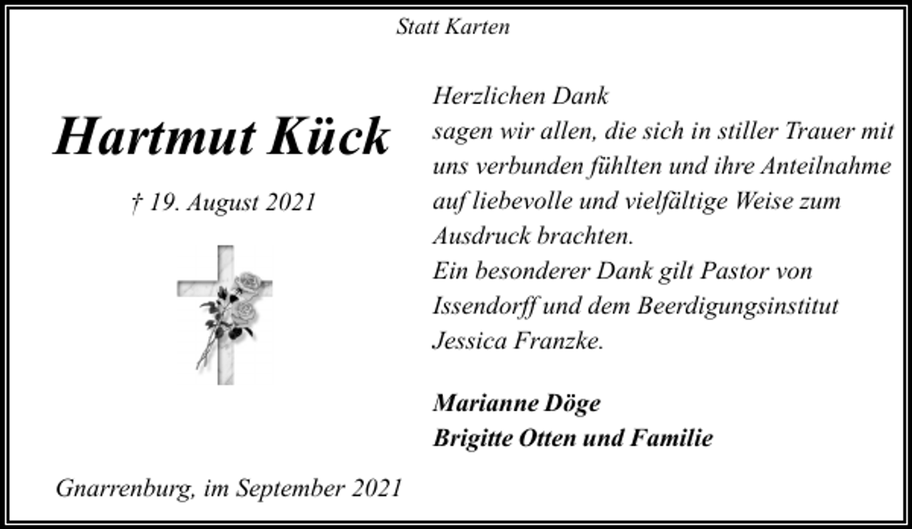 <p>Statt Karten</p><p>Hartmut Kück<br />† 19. August 2021</p><p>Herzlichen Dank<br />sagen wir allen, die sich in stiller Trauer mit<br />uns verbunden fühlten und ihre Anteilnahme<br />auf liebevolle und vielfältige Weise zum<br />Ausdruck brachten.<br />Ein besonderer Dank gilt Pastor von<br />Issendorff und dem Beerdigungsinstitut<br />Jessica Franzke.<br />Marianne Döge<br />Brigitte Otten und Familie</p><p>Gnarrenburg, im September 2021</p>