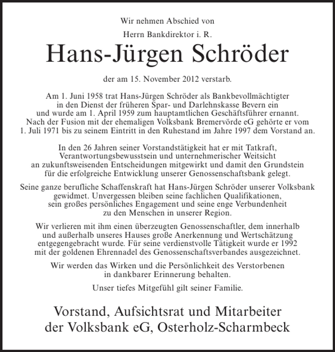<p>Wir nehmen Abschied von<br />Herrn Bankdirektor i. R.</p><p>Hans-Jürgen Schröder<br />der am 15. November 2012 verstarb.<br />Am 1. Juni 1958 trat Hans-Jürgen Schröder als Bankbevollmächtigter<br />in den Dienst der früheren Spar- und Darlehnskasse Bevern ein<br />und wurde am 1. April 1959 zum hauptamtlichen Geschäftsführer ernannt.<br />Nach der Fusion mit der ehemaligen Volksbank Bremervörde eG gehörte er vom<br />1. Juli 1971 bis zu seinem Eintritt in den Ruhestand im Jahre 1997 dem Vorstand an.<br />In den 26 Jahren seiner Vorstandstätigkeit hat er mit Tatkraft,<br />Verantwortungsbewusstsein und unternehmerischer Weitsicht<br />an zukunftsweisenden Entscheidungen mitgewirkt und damit den Grundstein<br />für die erfolgreiche Entwicklung unserer Genossenschaftsbank gelegt.<br />Seine ganze berufliche Schaffenskraft hat Hans-Jürgen Schröder unserer Volksbank<br />gewidmet. Unvergessen bleiben seine fachlichen Qualifikationen,<br />sein großes persönliches Engagement und seine enge Verbundenheit<br />zu den Menschen in unserer Region.<br />Wir verlieren mit ihm einen überzeugten Genossenschaftler, dem innerhalb<br />und außerhalb unseres Hauses große Anerkennung und Wertschätzung<br />entgegengebracht wurde. Für seine verdienstvolle Tätigkeit wurde er 1992<br />mit der goldenen Ehrennadel des Genossenschaftsverbandes ausgezeichnet.<br />Wir werden das Wirken und die Persönlichkeit des Verstorbenen<br />in dankbarer Erinnerung behalten.<br />Unser tiefes Mitgefühl gilt seiner Familie.</p><p>Vorstand, Aufsichtsrat und Mitarbeiter<br />der Volksbank eG, Osterholz-Scharmbeck</p>