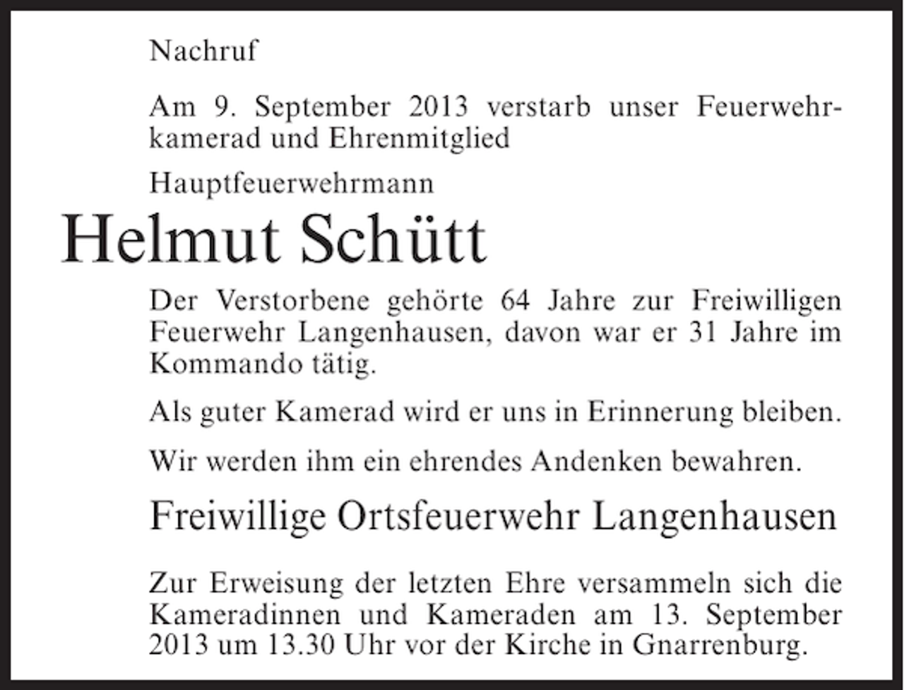 <p>Nachruf<br />Am 9. September 2013 verstarb unser Feuerwehrkamerad und Ehrenmitglied<br />Hauptfeuerwehrmann</p><p>Helmut Schütt</p><p>Der Verstorbene gehörte 64 Jahre zur Freiwilligen<br />Feuerwehr Langenhausen, davon war er 31 Jahre im<br />Kommando tätig.<br />Als guter Kamerad wird er uns in Erinnerung bleiben.<br />Wir werden ihm ein ehrendes Andenken bewahren.</p><p>Freiwillige Ortsfeuerwehr Langenhausen<br />Zur Erweisung der letzten Ehre versammeln sich die<br />Kameradinnen und Kameraden am 13. September<br />2013 um 13.30 Uhr vor der Kirche in Gnarrenburg.</p>