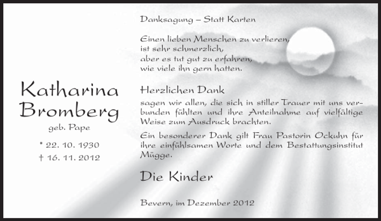 <p>Danksagung – Statt Karten<br />Einen lieben Menschen zu verlieren,<br />ist sehr schmerzlich,<br />aber es tut gut zu erfahren,<br />wie viele ihn gern hatten.</p><p>Katharina<br />Bromberg<br />geb. Pape<br />* 22. 10. 1930<br />† 16. 11. 2012</p><p>Herzlichen Dank<br />sagen wir allen, die sich in stiller Trauer mit uns verbunden fühlten und ihre Anteilnahme auf vielfältige<br />Weise zum Ausdruck brachten.<br />Ein besonderer Dank gilt Frau Pastorin Ockuhn für<br />ihre einfühlsamen Worte und dem Bestattungsinstitut<br />Mügge.</p><p>Die Kinder<br />Bevern, im Dezember 2012</p>
