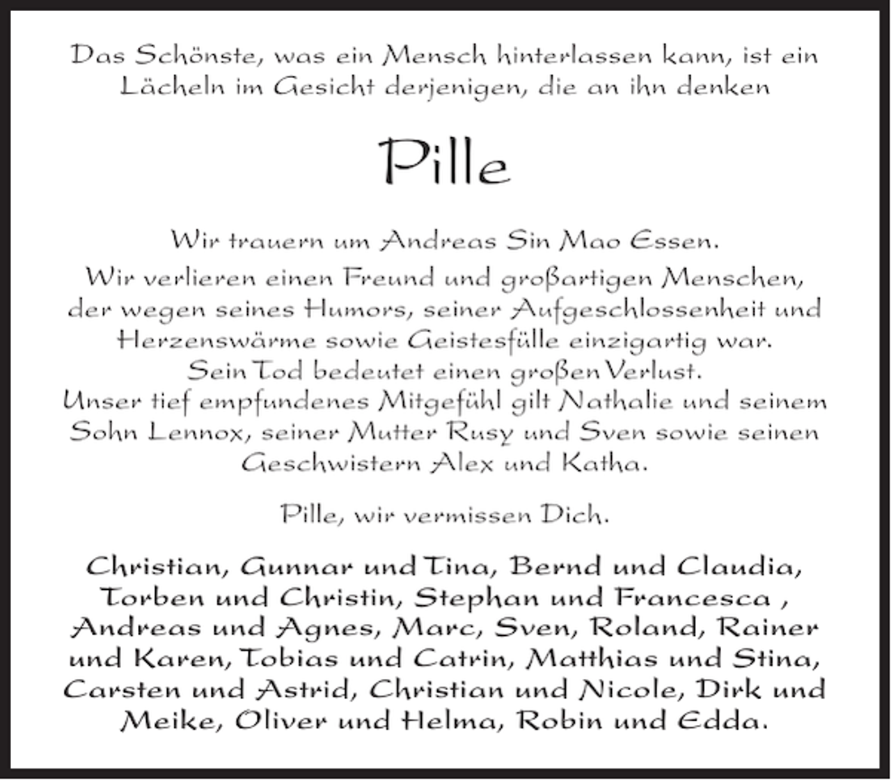 <p>Das Schönste, was ein Mensch hinterlassen kann, ist ein<br />Lächeln im Gesicht derjenigen, die an ihn denken</p><p>Pille<br />Wir trauern um Andreas Sin Mao Essen.<br />Wir verlieren einen Freund und großartigen Menschen,<br />der wegen seines Humors, seiner Aufgeschlossenheit und<br />Herzenswärme sowie Geistesfülle einzigartig war.<br />Sein Tod bedeutet einen großen Verlust.<br />Unser tief empfundenes Mitgefühl gilt Nathalie und seinem<br />Sohn Lennox, seiner Mutter Rusy und Sven sowie seinen<br />Geschwistern Alex und Katha.<br />Pille, wir vermissen Dich.<br />Christian, Gunnar und Tina, Bernd und Claudia,<br />Torben und Christin, Stephan und Francesca ,<br />Andreas und Agnes, Marc, Sven, Roland, Rainer<br />und Karen, Tobias und Catrin, Matthias und Stina,<br />Carsten und Astrid, Christian und Nicole, Dirk und<br />Meike, Oliver und Helma, Robin und Edda.</p>