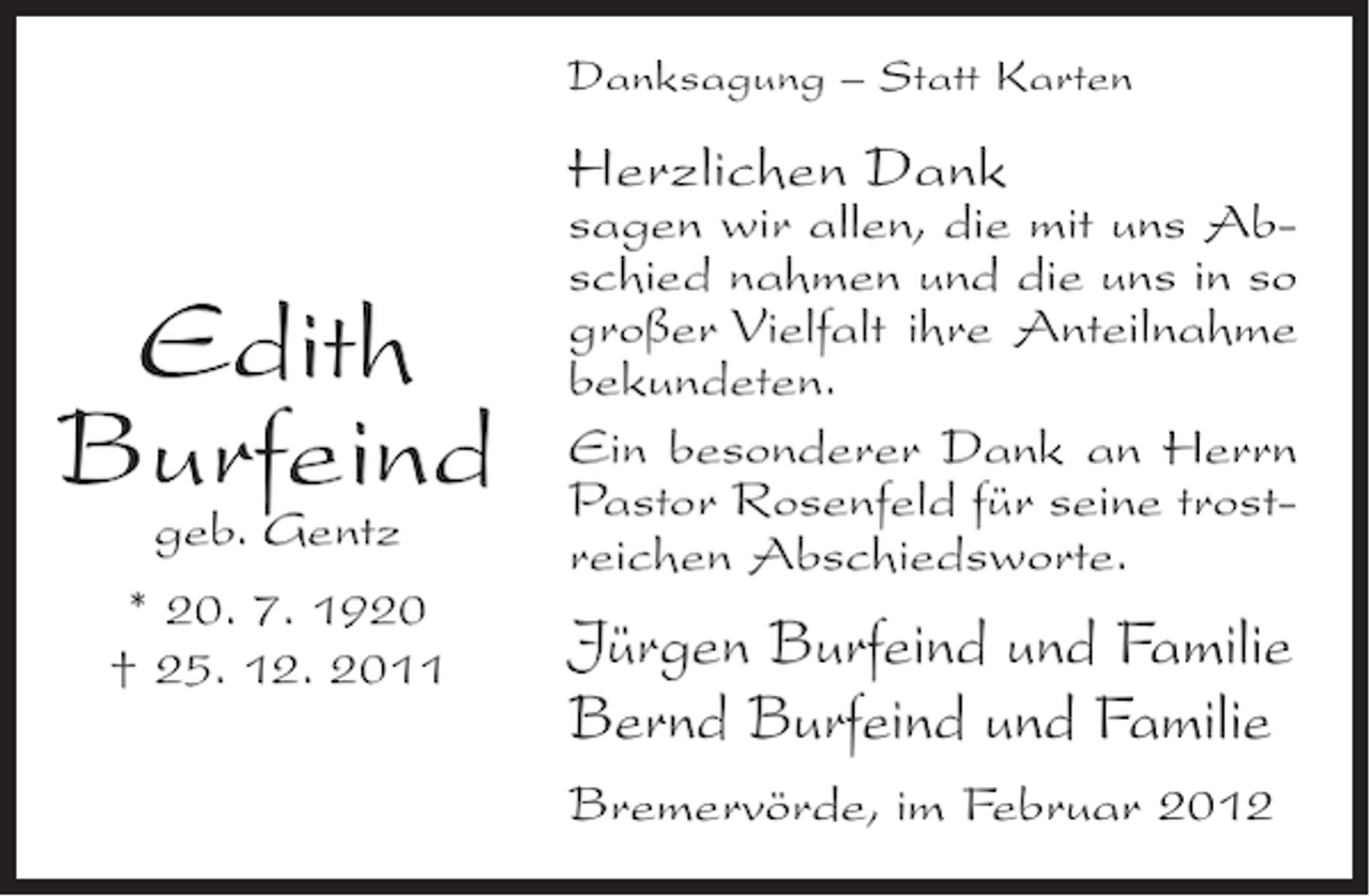 <p>Danksagung – Statt Karten</p><p>Herzlichen Dank</p><p>Edith<br />Burfeind<br />geb. Gentz<br />* 20. 7. 1920<br />† 25. 12. 2011</p><p>sagen wir allen, die mit uns Abschied nahmen und die uns in so<br />großer Vielfalt ihre Anteilnahme<br />bekundeten.<br />Ein besonderer Dank an Herrn<br />Pastor Rosenfeld für seine trostreichen Abschiedsworte.</p><p>Jürgen Burfeind und Familie<br />Bernd Burfeind und Familie<br />Bremervörde, im Februar 2012</p>