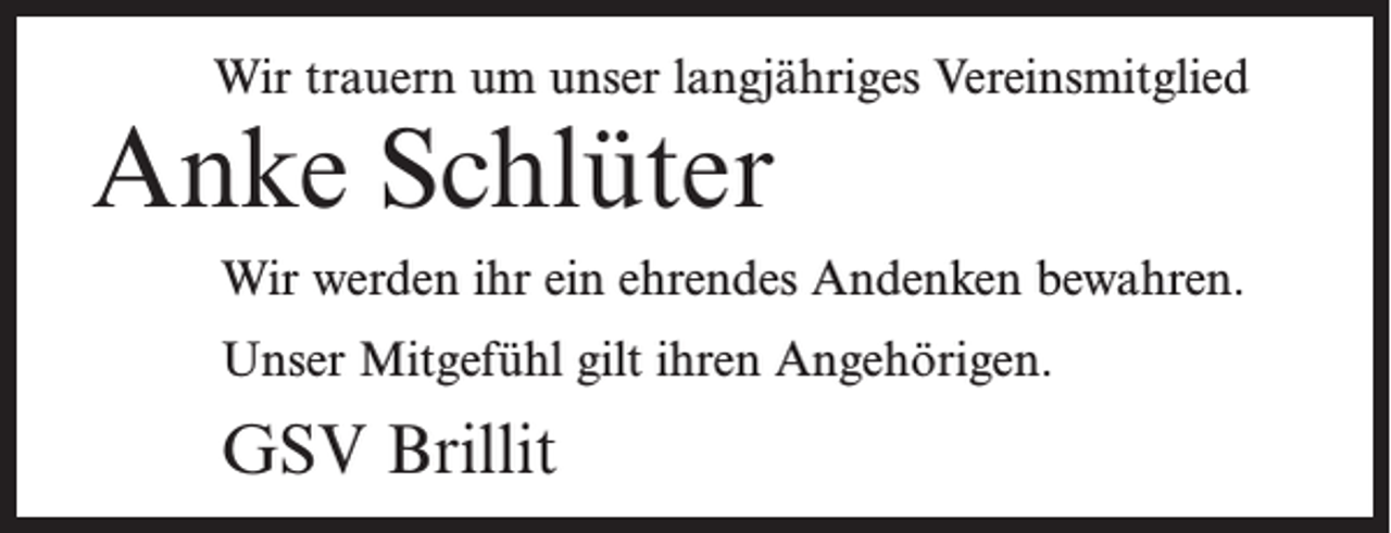 <p>Wir trauern um unser langjähriges Vereinsmitglied</p><p>Anke Schlüter</p><p>Wir werden ihr ein ehrendes Andenken bewahren.<br />Unser Mitgefühl gilt ihren Angehörigen.</p><p>GSV Brillit</p>