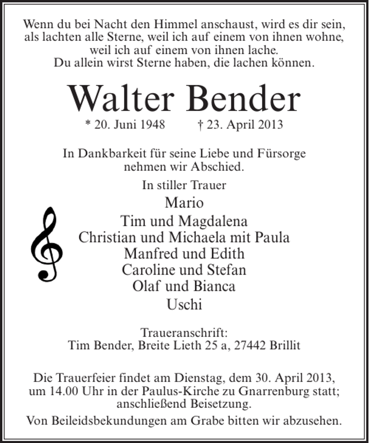 <p>Wenn du bei Nacht den Himmel anschaust, wird es dir sein,<br />als lachten alle Sterne, weil ich auf einem von ihnen wohne,<br />weil ich auf einem von ihnen lache.<br />Du allein wirst Sterne haben, die lachen können.</p>
<p>Walter Bender<br />* 20. Juni 1948 † 23. April 2013</p>
<p>In Dankbarkeit für seine Liebe und Fürsorge<br />nehmen wir Abschied.<br />In stiller Trauer</p>
<p>Mario<br />Tim und Magdalena<br />Christian und Michaela mit Paula<br />Manfred und Edith<br />Caroline und Stefan<br />Olaf und Bianca<br />Uschi<br />Traueranschrift:<br />Tim Bender, Breite Lieth 25 a, 27442 Brillit<br />Die Trauerfeier findet am Dienstag, dem 30. April 2013,<br />um 14.00 Uhr in der Paulus-Kirche zu Gnarrenburg statt;<br />anschließend Beisetzung.<br />Von Beileidsbekundungen am Grabe bitten wir abzusehen.</p>