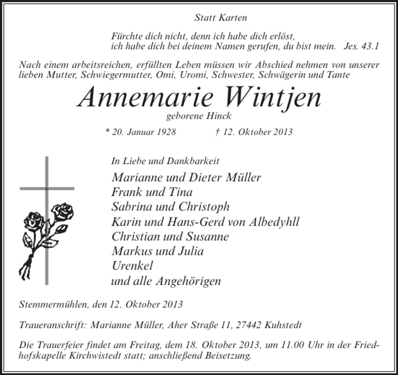 <p>Statt Karten<br />Fürchte dich nicht, denn ich habe dich erlöst,<br />ich habe dich bei deinem Namen gerufen, du bist mein. Jes. 43.1<br />Nach einem arbeitsreichen, erfüllten Leben müssen wir Abschied nehmen von unserer<br />lieben Mutter, Schwiegermutter, Omi, Uromi, Schwester, Schwägerin und Tante</p><p>Annemarie Wintjen<br />geborene Hinck</p><p>* 20. Januar 1928</p><p>† 12. Oktober 2013</p><p>In Liebe und Dankbarkeit</p><p>Marianne und Dieter Müller<br />Frank und Tina<br />Sabrina und Christoph<br />Karin und Hans-Gerd von Albedyhll<br />Christian und Susanne<br />Markus und Julia<br />Urenkel<br />und alle Angehörigen<br />Stemmermühlen, den 12. Oktober 2013<br />Traueranschrift: Marianne Müller, Aher Straße 11, 27442 Kuhstedt<br />Die Trauerfeier findet am Freitag, dem 18. Oktober 2013, um 11.00 Uhr in der Friedhofskapelle Kirchwistedt statt; anschließend Beisetzung.</p>