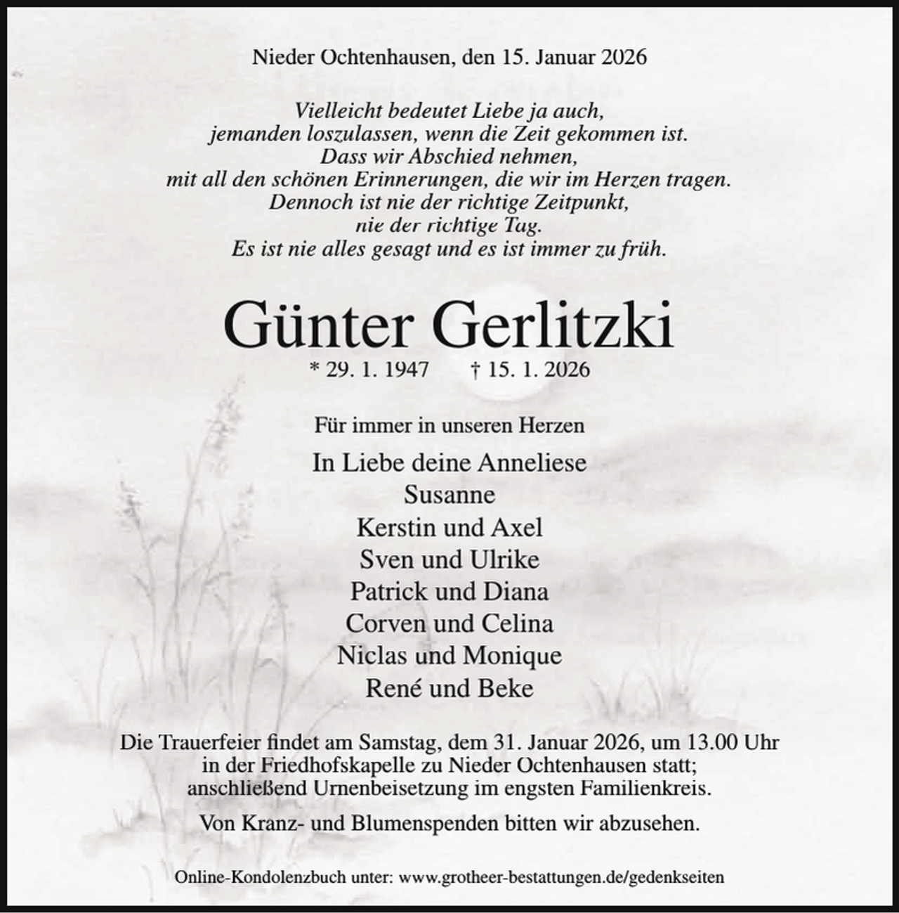 <p>Nieder Ochtenhausen, den 15. Januar 2026<br />Vielleicht bedeutet Liebe ja auch,<br />jemanden loszulassen, wenn die Zeit gekommen ist.<br />Dass wir Abschied nehmen,<br />mit all den schönen Erinnerungen, die wir im Herzen tragen.<br />Dennoch ist nie der richtige Zeitpunkt,<br />nie der richtige Tag.<br />Es ist nie alles gesagt und es ist immer zu früh.</p><p>Günter Gerlitzki<br />* 29. 1. 1947</p><p>† 15. 1. 2026</p><p>Für immer in unseren Herzen</p><p>In Liebe deine Anneliese<br />Susanne<br />Kerstin und Axel<br />Sven und Ulrike<br />Patrick und Diana<br />Corven und Celina<br />Niclas und Monique<br />René und Beke<br />Die Trauerfeier findet am Samstag, dem 31. Januar 2026, um 13.00 Uhr<br />in der Friedhofskapelle zu Nieder Ochtenhausen statt;<br />anschließend Urnenbeisetzung im engsten Familienkreis.<br />Von Kranz- und Blumenspenden bitten wir abzusehen.<br />Online-Kondolenzbuch unter: www.grotheer-bestattungen.de/gedenkseiten</p>
