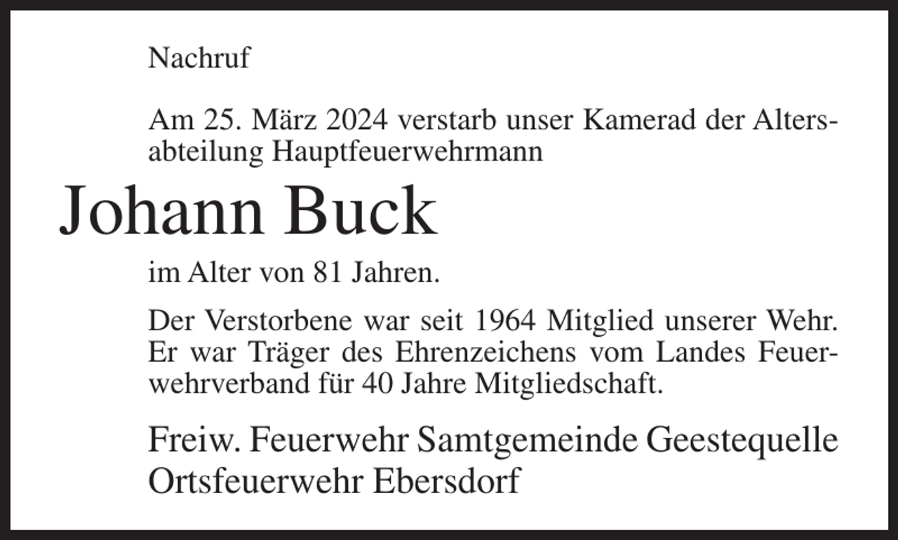 <p>Nachruf<br />Am 25. März 2024 verstarb unser Kamerad der Altersabteilung Hauptfeuerwehrmann</p><p>Johann Buck<br />im Alter von 81 Jahren.<br />Der Verstorbene war seit 1964 Mitglied unserer Wehr.<br />Er war Träger des Ehrenzeichens vom Landes Feuerwehrverband für 40 Jahre Mitgliedschaft.</p><p>Freiw. Feuerwehr Samtgemeinde Geestequelle<br />Ortsfeuerwehr Ebersdorf</p>