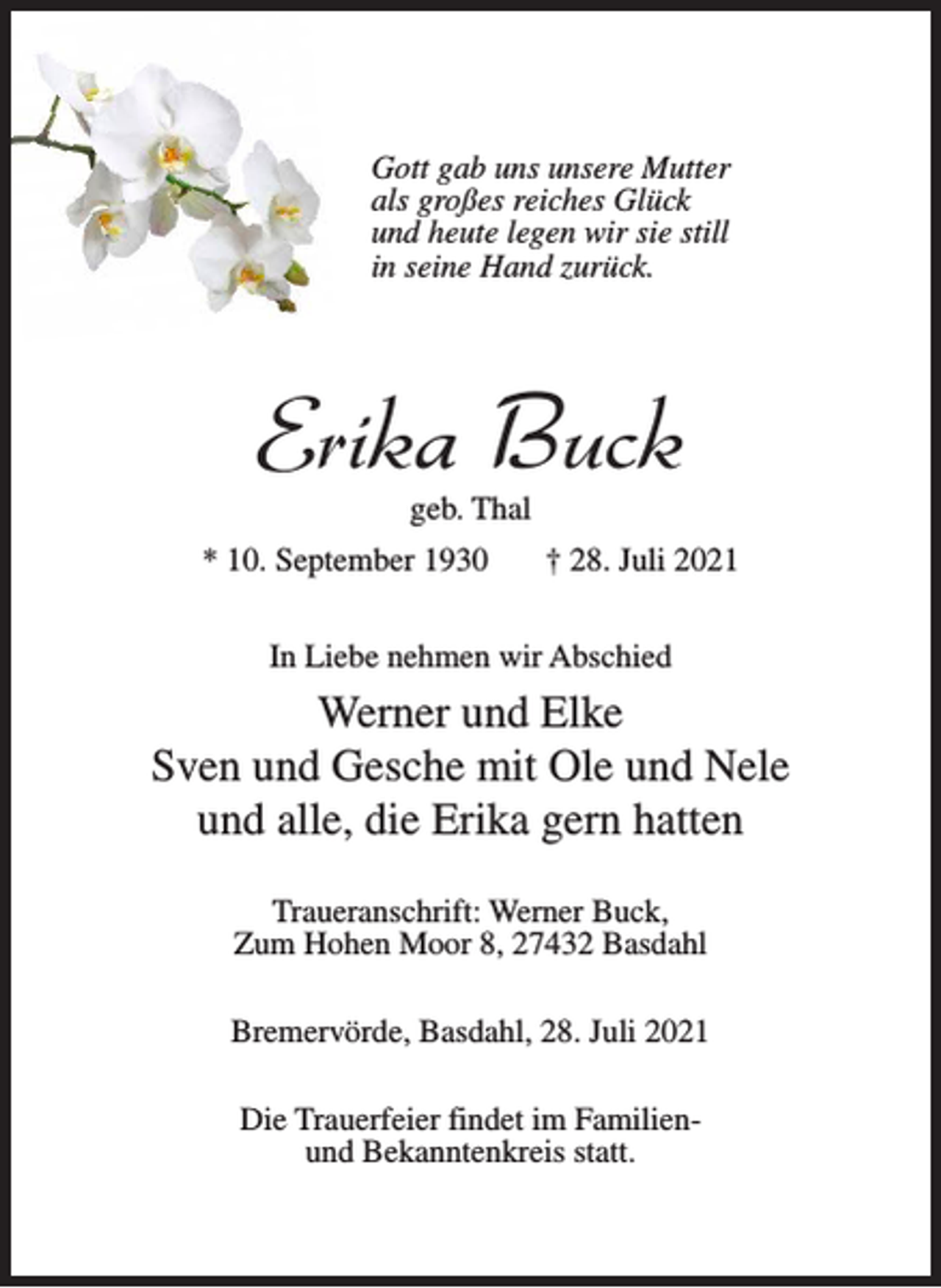 <p>Gott gab uns unsere Mutter<br />als großes reiches Glück<br />und heute legen wir sie still<br />in seine Hand zurück.</p><p>Erika Buck<br />geb. Thal</p><p>* 10. September 1930</p><p>† 28. Juli 2021</p><p>In Liebe nehmen wir Abschied</p><p>Werner und Elke<br />Sven und Gesche mit Ole und Nele<br />und alle, die Erika gern hatten<br />Traueranschrift: Werner Buck,<br />Zum Hohen Moor 8, 27432 Basdahl<br />Bremervörde, Basdahl, 28. Juli 2021<br />Die Trauerfeier findet im Familienund Bekanntenkreis statt.</p>