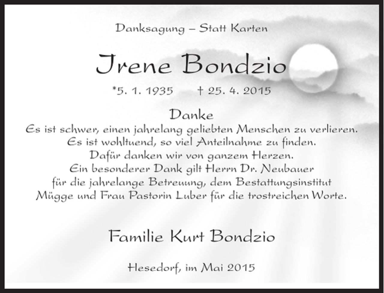 <p>Danksagung – Statt Karten</p><p>Irene Bondzio<br />*5. 1. 1935</p><p>† 25. 4. 2015</p><p>Danke</p><p>Es ist schwer, einen jahrelang geliebten Menschen zu verlieren.<br />Es ist wohltuend, so viel Anteilnahme zu finden.<br />Dafür danken wir von ganzem Herzen.<br />Ein besonderer Dank gilt Herrn Dr. Neubauer<br />für die jahrelange Betreuung, dem Bestattungsinstitut<br />Mügge und Frau Pastorin Luber für die trostreichen Worte.</p><p>Familie Kurt Bondzio<br />Hesedorf, im Mai 2015</p>