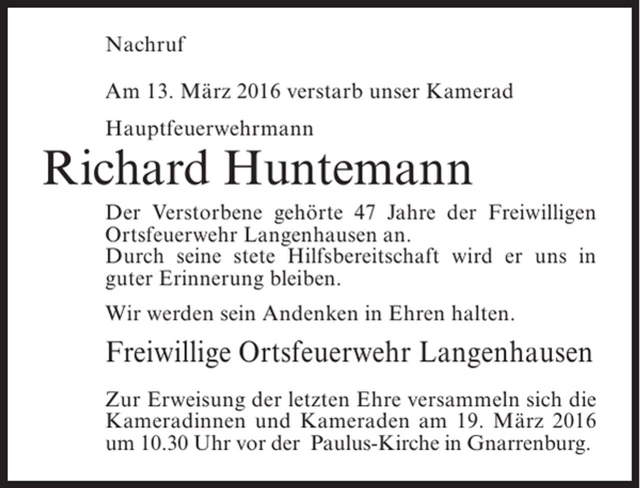 <p>Nachruf<br />Am 13. März 2016 verstarb unser Kamerad<br />Hauptfeuerwehrmann</p><p>Richard Huntemann<br />Der Verstorbene gehörte 47 Jahre der Freiwilligen<br />Ortsfeuerwehr Langenhausen an.<br />Durch seine stete Hilfsbereitschaft wird er uns in<br />guter Erinnerung bleiben.<br />Wir werden sein Andenken in Ehren halten.</p><p>Freiwillige Ortsfeuerwehr Langenhausen<br />Zur Erweisung der letzten Ehre versammeln sich die<br />Kameradinnen und Kameraden am 19. März 2016<br />um 10.30 Uhr vor der Paulus-Kirche in Gnarrenburg.</p>