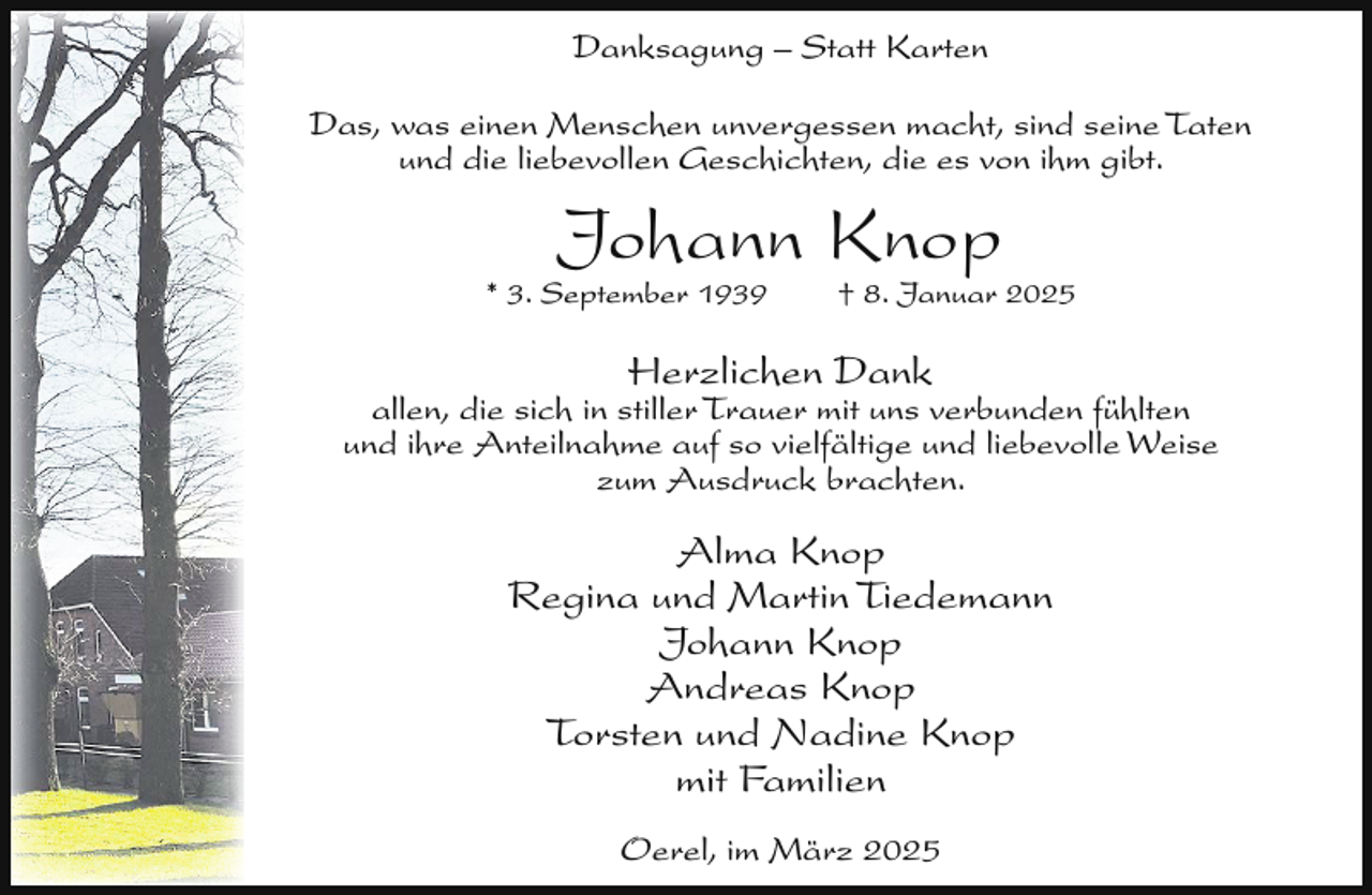 <p>Danksagung – Statt Karten<br />Das, was einen Menschen unvergessen macht, sind seine Taten<br />und die liebevollen Geschichten, die es von ihm gibt.</p><p>Johann Knop</p><p>* 3. September 1939</p><p>† 8. Januar 2025</p><p>Herzlichen Dank</p><p>allen, die sich in stiller Trauer mit uns verbunden fühlten<br />und ihre Anteilnahme auf so vielfältige und liebevolle Weise<br />zum Ausdruck brachten.</p><p>Alma Knop<br />Regina und Martin Tiedemann<br />Johann Knop<br />Andreas Knop<br />Torsten und Nadine Knop<br />mit Familien<br />Oerel, im März 2025</p>