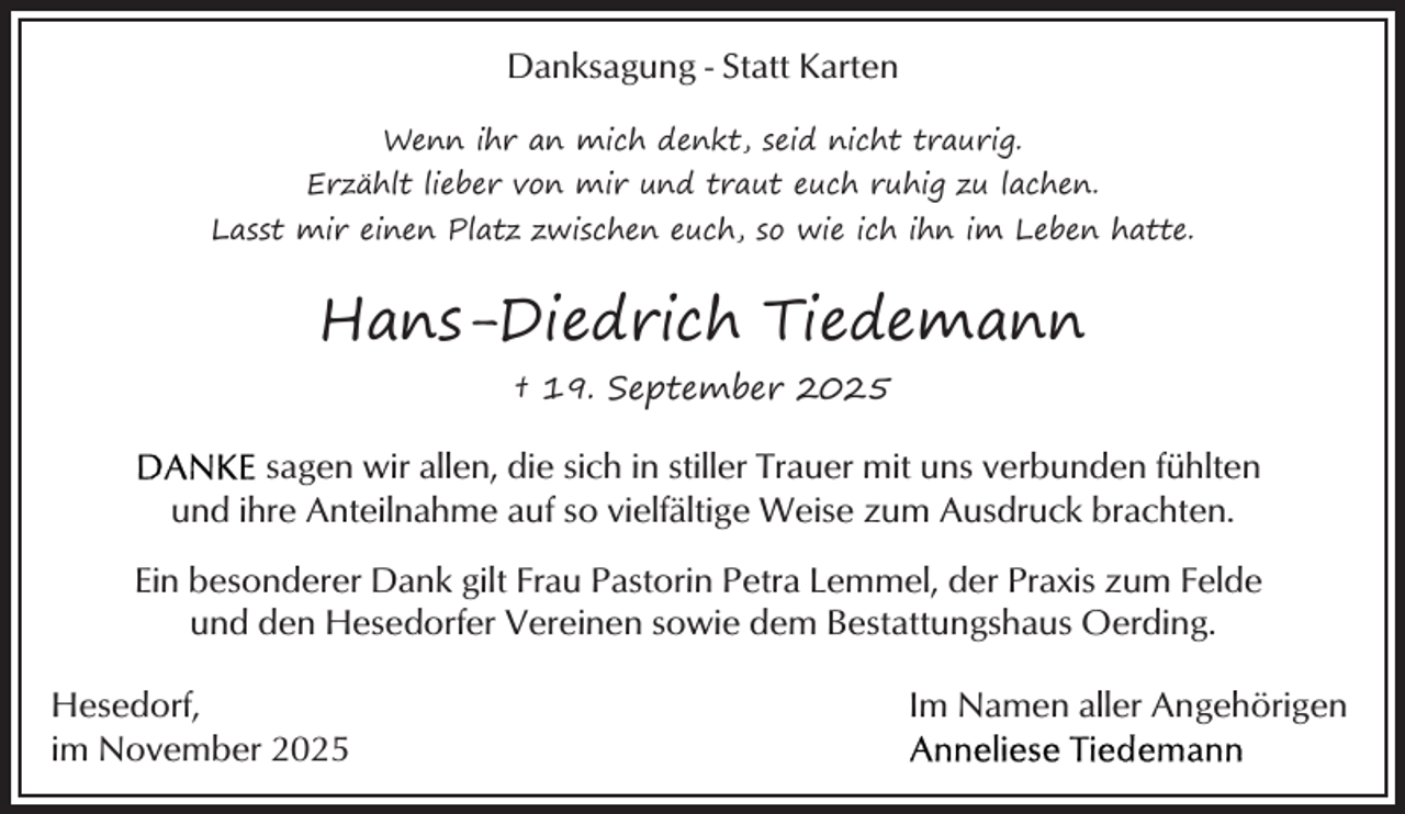 <p>Danksagung - Statt Karten<br />Wenn ihr an mich denkt, seid nicht traurig.<br />Erzählt lieber von mir und traut euch ruhig zu lachen.<br />Lasst mir einen Platz zwischen euch, so wie ich ihn im Leben hatte.</p><p>Hans-Diedrich Tiedemann<br />† 19. September 2025</p><p>sagen wir allen, die sich in stiller Trauer mit uns verbunden fühlten<br />und ihre Anteilnahme auf so vielfältige Weise zum Ausdruck brachten.<br />Ein besonderer Dank gilt Frau Pastorin Petra Lemmel, der Praxis zum Felde<br />und den Hesedorfer Vereinen sowie dem Bestattungshaus Oerding.<br />Hesedorf,<br />im November 2025</p><p>Im Namen aller Angehörigen</p>