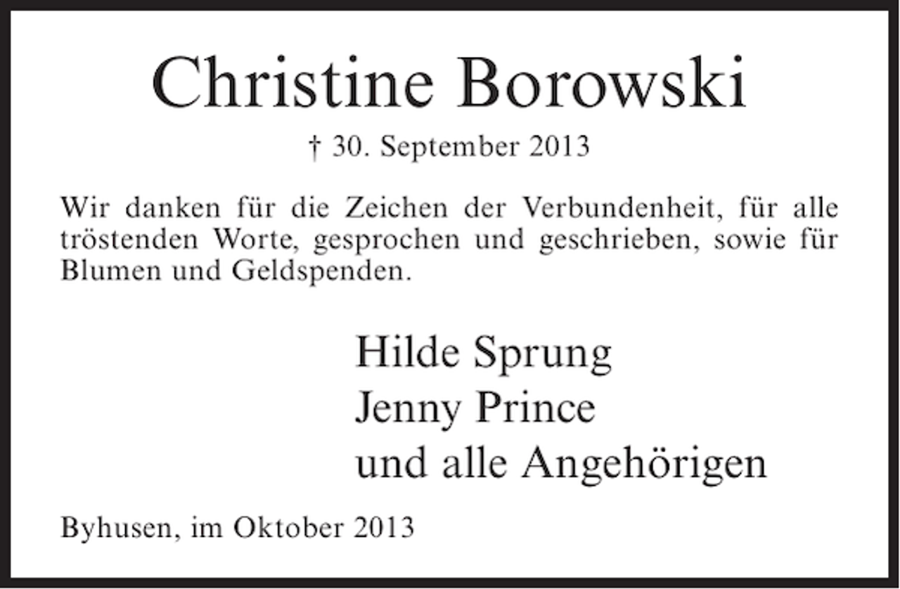 <p>Christine Borowski<br />† 30. September 2013<br />Wir danken für die Zeichen der Verbundenheit, für alle<br />tröstenden Worte, gesprochen und geschrieben, sowie für<br />Blumen und Geldspenden.</p><p>Hilde Sprung<br />Jenny Prince<br />und alle Angehörigen<br />Byhusen, im Oktober 2013</p>