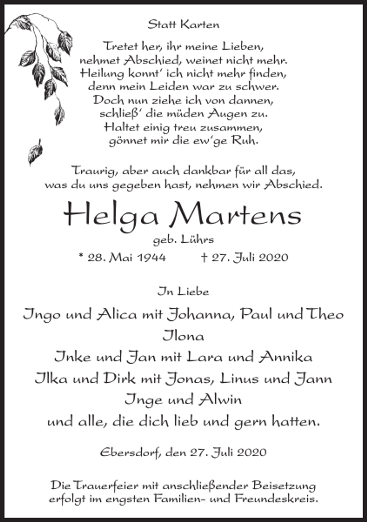 <p>Statt Karten<br />Tretet her, ihr meine Lieben,<br />nehmet Abschied, weinet nicht mehr.<br />Heilung konnt‘ ich nicht mehr finden,<br />denn mein Leiden war zu schwer.<br />Doch nun ziehe ich von dannen,<br />schließ‘ die müden Augen zu.<br />Haltet einig treu zusammen,<br />gönnet mir die ew‘ge Ruh.<br />Traurig, aber auch dankbar für all das,<br />was du uns gegeben hast, nehmen wir Abschied.</p><p>Helga Martens<br />geb. Lührs<br />* 28. Mai 1944 † 27. Juli 2020<br />In Liebe</p><p>Ingo und Alica mit Johanna, Paul und Theo<br />Ilona<br />Inke und Jan mit Lara und Annika<br />Ilka und Dirk mit Jonas, Linus und Jann<br />Inge und Alwin<br />und alle, die dich lieb und gern hatten.<br />Ebersdorf, den 27. Juli 2020<br />Die Trauerfeier mit anschließender Beisetzung<br />erfolgt im engsten Familien- und Freundeskreis.</p>
