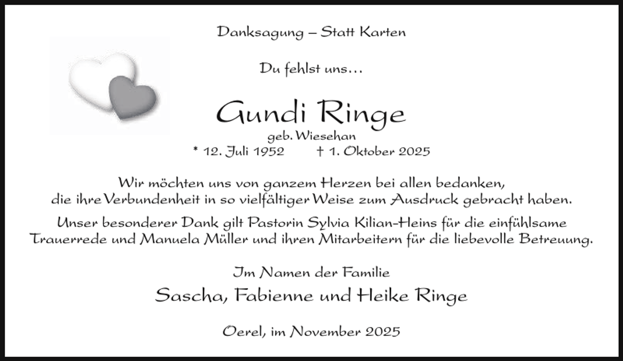 <p>Danksagung – Statt Karten<br />Du fehlst uns…</p><p>Gundi<br />Ringe<br />geb. Wiesehan</p><p>* 12. Juli 1952</p><p>† 1. Oktober 2025</p><p>Wir möchten uns von ganzem Herzen bei allen bedanken,<br />die ihre Verbundenheit in so vielfältiger Weise zum Ausdruck gebracht haben.<br />Unser besonderer Dank gilt Pastorin Sylvia Kilian-Heins für die einfühlsame<br />Trauerrede und Manuela Müller und ihren Mitarbeitern für die liebevolle Betreuung.<br />Im Namen der Familie</p><p>Sascha, Fabienne und Heike Ringe<br />Oerel, im November 2025</p>
