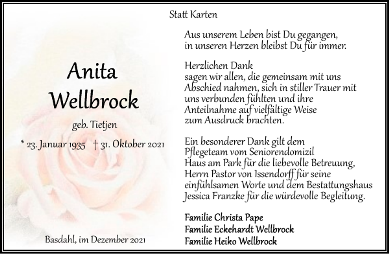 <p>Sta� Kar�en</p><p>Aus unserem Leben bist Du gegangen,<br />in unseren Herzen bleibst Du f�r immer.</p><p>geb. Tietjen<br />* 23. Januar 1935 † 31. Oktober 2021</p><p>Basdahl, im Dezember 2021</p><p>Herzlichen Dank<br />sagen wir allen, die gemeinsam mit uns<br />Abschied nahmen, sich in stiller Trauer mit<br />uns verbunden f�hlten und ihre<br />Anteilnahme auf vielfältige Weise<br />zum Ausdr�ck brachten.</p><p>Ein besonderer Dank gilt dem<br />Pﬂegeteam vom Seniorendomizil<br />Haus am Park f�r die liebevolle Bet�euung,<br />Her�� Pastor von Issendorﬀ f�r seine<br />einf�hlsamen Wor�e und dem Besta��ngshaus<br />Jessica Franzke f�r die würdevolle Begleit�ng.</p>
